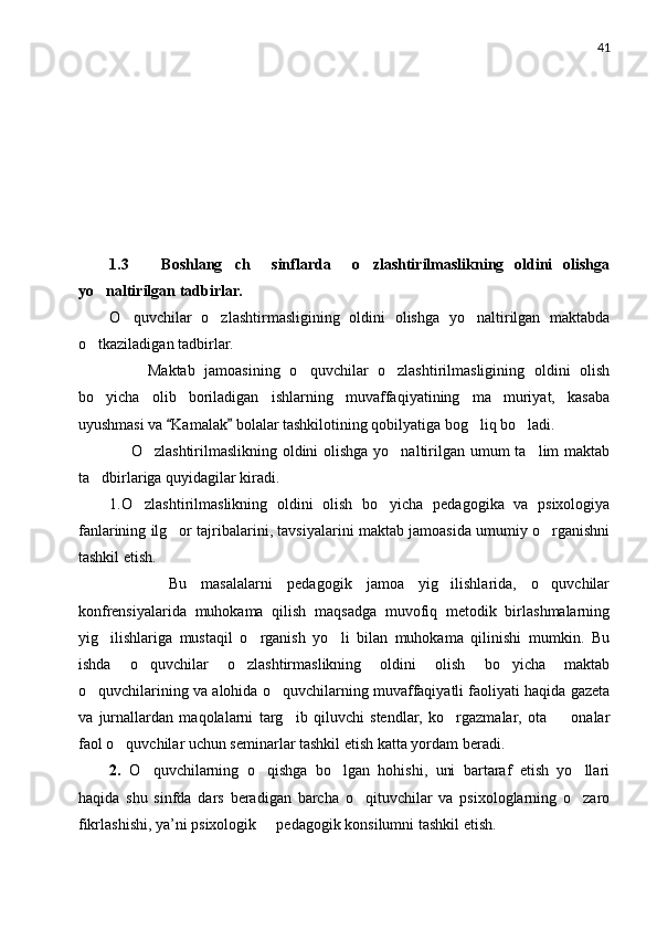 41
1.3       Boshlang ch     sinflarda     o zlashtirilmaslikning   oldini   olishga 
yo naltirilgan tadbirlar. 	

O quvchilar	
   o zlashtirmasligining   oldini   olishga   yo naltirilgan   maktabda	 
o tkaziladigan tadbirlar.	

        Maktab   jamoasining   o quvchilar   o zlashtirilmasligining   oldini   olish	
 
bo yicha   olib   boriladigan   ishlarning   muvaffaqiyatining   ma muriyat,   kasaba	
 
uyushmasi va  Kamalak  bolalar tashkilotining qobilyatiga bog liq bo ladi.	
 	 
       O zlashtirilmaslikning oldini olishga yo naltirilgan umum ta lim maktab	
  
ta dbirlariga quyidagilar kiradi.	

1.O zlashtirilmaslikning   oldini   olish   bo yicha   pedagogika   va   psixologiya	
 
fanlarining ilg or tajribalarini, tavsiyalarini maktab jamoasida umumiy o rganishni	
 
tashkil etish.
        Bu   masalalarni   pedagogik   jamoa   yig ilishlarida,   o quvchilar	
 
konfrensiyalarida   muhokama   qilish   maqsadga   muvofiq   metodik   birlashmalarning
yig ilishlariga   mustaqil   o rganish   yo li   bilan   muhokama   qilinishi   mumkin.   Bu	
  
ishda   o quvchilar   o zlashtirmaslikning   oldini   olish   bo yicha   maktab	
  
o quvchilarining va alohida o quvchilarning muvaffaqiyatli faoliyati haqida gazeta	
 
va   jurnallardan   maqolalarni   targ ib   qiluvchi   stendlar,   ko rgazmalar,   ota     onalar	
  
faol o quvchilar uchun seminarlar tashkil etish katta yordam beradi.	

2.   O quvchilarning   o qishga   bo lgan   hohishi,   uni   bartaraf   etish   yo llari	
   
haqida   shu   sinfda   dars   beradigan   barcha   o qituvchilar   va   psixologlarning   o zaro	
 
fikrlashishi, ya’ni psixologik   pedagogik konsilumni tashkil etish.	
 
