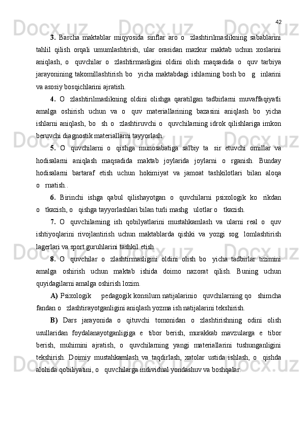 42
3.   Barcha   maktablar   miqyosida   sinflar   aro   o zlashtirilmaslikning   sabablarini
tahlil   qilish   orqali   umumlashtirish,   ular   orasidan   mazkur   maktab   uchun   xoslarini
aniqlash,   o quvchilar   o zlashtirmasligini   oldini   olish   maqsadida   o quv   tarbiya	
  
jarayonining  takomillashtirish  bo yicha maktabdagi  ishlarning  bosh  bo g inlarini	
  
va asosiy bosqichlarini ajratish.
4.   O zlashtirilmaslikning   oldini   olishga   qaratilgan   tadbirlarni   muvaffaqiyatli	

amalga   oshirish   uchun   va   o quv   materiallarining   bazasini   aniqlash   bo yicha	
 
ishlarni   aniqlash,   bo sh   o zlashtiruvchi   o quvchilarning   idrok   qilishlariga   imkon	
  
beruvchi diagnostik materiallarni tayyorlash.
5.   O quvchilarni   o qishga   munosabatiga   salbiy   ta sir   etuvchi   omillar   va	
  
hodisalarni   aniqlash   maqsadida   maktab   joylarida   joylarni   o rganish.   Bunday	

hodisalarni   bartaraf   etish   uchun   hokim i yat   va   jamoat   tashkilotlari   bilan   aloqa
o rnatish..	

6.   Birinchi   ishga   qabul   qilishayotgan   o quvchilarni   psixologik   ko rikdan	
 
o tkazish, o qishga tayyorlashlari bilan turli mashg ulotlar o tkazish.	
   
7.   O quvchilarning   ish   qobilyatlarini   mustahkamlash   va   ularni   real   o quv	
 
ishtiyoqlarini   rivojlantirish   uchun   maktablarda   qishki   va   yozgi   sog lomlashtirish	

lagerlari va sport guruhlarini tashkil etish.
8.   O quvchilar   o zlashtirmasligini   oldini   olish   bo yicha   tadbirlar   tizimini	
  
amalga   oshirish   uchun   maktab   ishida   doimo   nazorat   qilish.   Buning   uchun
quyidagilarni amalga oshirish lozim.
A)   Psixologik   pedagogik konsilum natijalarinio quvchilarning qo shimcha	
  
fandan o zlashtirayotganligini aniqlash yozma ish natijalarini tekshirish.	

B)   Dars   jarayonida   o qituvchi   tomonidan   o zlashtirishning   odini   olish	
 
usullaridan   foydalanayotganligiga   e tibor   berish,   murakkab   mavzularga   e tibor	
 
berish,   muhimini   ajratish,   o quvchilarning   yangi   materiallarini   tushunganligini	

tekshirish.   Doimiy   mustahkamlash   va   taqdirlash,   xatolar   ustida   ishlash,   o qishda	

alohida qobiliyatini, o quvchilarga individual yondashuv va boshqalar.	
 