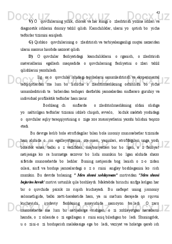 43
V)   O quvchilarning yillik, chorak va har kungi o zlashtirish yozma ishlari va 
diagnostik   ishlarini   doimiy   tahlil   qilish.   Kamchiliklar,   ularni   yo qotish   bo yicha	
 
tadbirlar tizimini aniqlash.
G)   Qishkio quvchilarining o zlashtirish va tarbiyalanganligi nuqtai nazaridan	
 
ularni maxsus hisobda nazorat qilish.
D)   O quvchilar   faoliyatidagi   kamchiliklarni   o rganish,   o zlashtirish	
  
materiallarini   egallash   maqsadida   o quvchilarning   faoliyatini   o zlari   tahlil	
 
qilishlarini yaxshilash.
            Ilg or  o quvchilar   ishidagi   tajribalarni  umumlashtirish  va  eksperimental	
 
tadqiqotlardan   ma lum   bo lishicha   o zlashtirmaslikning   oshirilishi   bo yicha	
   
umumlashtirish   ta birlaridan   tashqari   dastlabki   jamoalardan   sinflararo   guruhiy   va

individual profilaktik tadbirlar ham zarur.
        Boshlang ch     sinflarda     o zlashtirilmaslikning   oldini   olishga	
 
yo naltirilgan   tadbirlar   tizimini   ishlab   chiqish,   avvalo,       kichik   maktab   yoshidagi	

o quvchilar aqliy taraqqiyotining o ziga xos xususiyatlarini yaxshi  bilishni taqozo
 
etadi. 
  Bu   davrga   kelib   bola   atrofidagilar   bilan   bola   insoniy   munosabatlar   tizimida
ham   alohida   o rin   egallayotganini,   ota-onasi,   yaqinlari,   atrofdagilari   unga   yosh	

boladek   emas,   balki   o z   vazifalari,   majburiyatlari   bor   bo lgan,   o z   faoliyat	
  
natijasiga   ko ra   hurmatga   sazovor   bo lishi   mumkin   bo lgan   alohida   shaxs	
  
sifatida   munosabatda   bo ladilar.   Buning   natijasida   bog lanish   o z-o zidan	
   
oilasi,   sinfi   va   boshqa   jamoalardagi   o z   o rnini     anglay   boshlaganini   ko rish	
  
mumkin.   Bu   davrda   bolaning   "   Men   shuni   xohlayman"   motividan   "Men   shu ni
baja r im kerak'  motivi ustunlik qila boshlaydi. Maktabda birinchi sinfga kelgan har
bir   o quvchida   psixik   zo riqish   k	
  u chayadi.   Bu   nafaqat   uning   jismoniy
salomatligida,   balki   xatti-harakatida   ham,   ya ni   ma'lum   darajada   qo rquvni	
 
kuchayishi,   irodaviy   faolikning   susayishida   namoyon   bo`ladi.   O zaro	

munosabatda   ma lum   bir   natijalarga   erishgan,   o zi   xohlayotgan   narsalarni	
 
hamda, o z oilasida o zi egallagan o rnini aniq biladigan bo ladi. Shuningdek,	
   
u   o zini-o zi   boshqarish   malakasiga   ega   bo ladi,   vaziyat   va   holatga   qarab   ish	
   