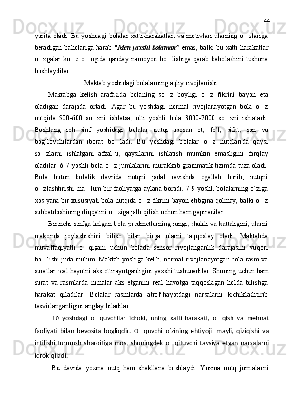 44
yurita oladi. Bu yoshdagi  bolalar  xatti-harakatlari  va motivlari  ularning o zlariga
beradigan baholariga harab   "Men yaxshi bolaman”   emas,  balki  bu xatti-harakatlar
o zgalar   ko z   o ngida   qanday   namoyon   bo lishiga   qarab   baholashini   tushuna	
   
boshlaydilar.
Maktab yoshidagi bolalarning aqliy rivojlanishi.
Maktabga   kelish   arafasida   bolaning   so z   boyligi   o z   fikrini   bayon   eta	
 
oladigan   darajada   ortadi.   Agar   bu   yoshdagi   normal   rivojlanayotgan   bola   o z	

nutqida   500-600   so zni   ishlatsa,   olti   yoshli   bola   3000-7000   so zni   ishlatadi.	
 
Boshlang ich   sinf   yoshidagi   bolalar   nutqi   asosan   ot,   fe’l,   sifat,   son   va	

bog`lovchilardan   iborat   bo ladi.   Bu   yoshdagi   bolalar   o z   nutqlarida   qaysi	
 
so zlarni   ishlatgani   afzal	
 - u,   qaysilarini   ishlatish   mumkin   emasligini   farqlay
oladilar. 6-7 yoshli bola o z jumlalarini  murakkab grammatik tizimda tuza oladi.	

Bola   butun   bolalik   davrida   nutqni   jadal   ravishda   egallab   borib,   nutqni
o zlashtirishi ma lum bir faoliyatga aylana boradi. 7-9 yoshli bolalarning o`ziga	
 
xos yana bir xususiyati bola nutqida o z fikrini bayon etibgina qolmay, balki o z	
 
suhbatdoshining diqqatini o ziga jalb qilish uchun ham gapiradilar.	

Birinchi  sinfga kelgan bola predmetlarning rangi, shakli  va kattaligini, ularni
makonda   joylashishini   bilish   bilan   birga   ularni   taqqoslay   oladi.   Maktabda
muvaffaqiyatli   o qigani   uchun   bolada   sensor   rivojlanganlik   darajasini   yuqori	

bo lishi juda muhim. Maktab yoshiga kelib, normal rivojlanayotgan bola rasm va	

suratlar real hayotni aks ettirayotganligini yaxshi tushunadilar. Shuning  uchun   ham
surat   va   rasmlarda   nimalar   aks   etganini   real   hayotga   taqqoslagan   holda   bilishga
harakat   qiladilar.   Bolalar   rasmlarda   atrof-hayotdagi   narsalarni   kichiklashtirib
tasvirlanganligini anglay biladilar.
10   yoshdagi   o quvchilar   idroki,   uning   xatti-harakati,   o qish   va   mehnat	
 
faoliyati   bilan   bevosita   bogliqdir.   O quvchi   o`zining   ehtiyoji,   mayli,   qiziqishi   va	

intilishi   turmush   sharoitiga   mos,   shuningdek   o qituvchi   tavsiya   etgan   narsalarni	

idrok qiladi.
Bu   davrda   yozma   nutq   ham   shakllana   boshlaydi.   Yozma   nutq   jumlalarni 