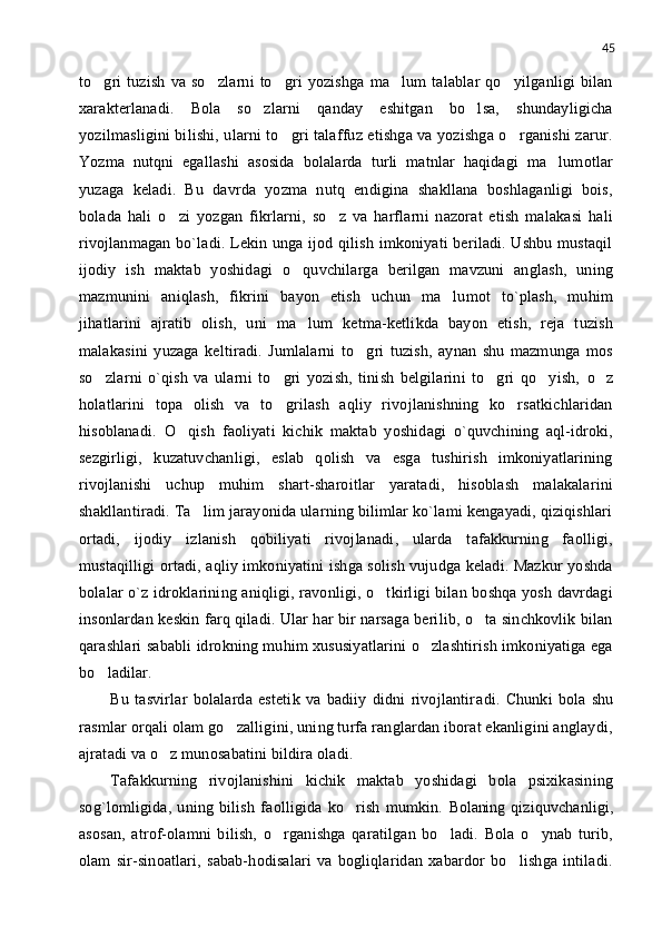 45
to gri   tuzish   va   so zlarni   to gri   yozishga   ma lum   talablar   qo yilganligi   bilan    
xarakterlanadi.   Bola   so zlarni   qanday   eshitgan   bo lsa,   shundayligicha	
 
yozilmasligini bilishi, ularni to gri talaffuz etishga va yozishga o rganishi zarur.	
 
Yozma   nutqni   egallashi   asosida   bolalarda   turli   matnlar   haqidagi   ma lumotlar	

yuzaga   keladi.   Bu   davrda   yozma   nutq   endigina   shakllana   boshlaganligi   bois,
bolada   hali   o zi   yozgan   fikrlarni,   so z   va   harflarni   nazorat   etish   malakasi   hali	
 
rivojlanmagan bo`ladi. Lekin unga ijod qilish imkoniyati beriladi. Ushbu mustaqil
ijodiy   ish   maktab   yoshidagi   o quvchilarga   berilgan   mavzuni   anglash,   uning	

mazmunini   aniqlash,   fikrini   bayon   etish   uchun   ma lumot   to`plash,   muhim	

jihatlarini   ajratib   olish,   uni   ma lum   ketma-ketlikda   bayon   etish,   reja   tuzish	

malakasini   yuzaga   keltiradi.   Jumlalarni   to gri   tuzish,   aynan   shu   mazmunga   mos	

so zlarni   o`qish   va   ularni   to gri   yozish,   tinish   belgilarini   to gri   qo yish,  	
    o z	
holatlarini   topa   olish   va   to grilash   aqliy   rivojlanishning   ko rsatkichlaridan	
 
hisoblanadi.   O qish   faoliyati   kichik   maktab   yoshidagi   o`quvchining   aql-idroki,	

sezgirligi,   kuzatuvchanligi,   eslab   qolish   va   esga   tushirish   imkoniyatlarining
rivojlanishi   uchup   muhim   shart-sharoitlar   yaratadi,   hisoblash   malakalarini
shakllantiradi. Ta lim jarayonida ularning bilimlar ko`lami kengayadi, qiziqishlari	

ortadi,   ijodiy   izlanish   qobiliyati   rivojlanadi,   ularda   tafakkurning   faolligi,
mustaqilligi ortadi, aqliy imkoniyatini ishga solish vujudga keladi. Mazkur yoshda
bolalar o`z idroklarining aniqligi, ravonligi, o tkirligi bilan boshqa yosh davrdagi	

insonlardan keskin farq qiladi. Ular har bir narsaga berilib, o ta sinchkovlik bilan	

qarashlari sababli idrokning muhim xususiyatlarini o zlashtirish imkoniyatiga ega	

bo ladilar.	

Bu   tasvirlar   bolalarda   estetik   va   badiiy   didni   rivojlantir a di.   Chunki   bola   shu
rasmlar orqali olam go zalligini, uning turfa ranglardan iborat ekanligini anglaydi,	

ajratadi va o z munosabatini bildira oladi.	

Tafakkurning   rivojlanishini   kichik   maktab   yoshidagi   bola   psixikasining
sog`lomligida,   uning   bilish   faolligida   ko rish   mumkin.  	
 Bolaning   qiziquvchanligi,
asosan,   atrof-olamni   bilish,   o rganishga   qaratilgan   bo ladi.   Bola   o ynab   turib,	
  
olam   sir-sinoatlari,   sabab-hodisalari   va   bogliqlaridan   xabardor   bo lishga   intiladi.	
 