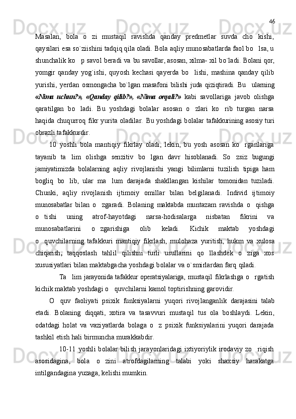 46
Masalan,   bola   o zi   mustaqil   ravishda   qanday   predmetlar   suvda   cho kishi, 
qaysilari esa so`ziishini tadqiq qila oladi. Bola aqliy munosabatlarda faol bo lsa, u	

shunchalik ko p savol beradi va	
   bu savollar, asosan, xilma -  xil bo`ladi.   Bolani qor,
yomgir   qanday   yog`ishi,   quyosh   kechasi   qayerda   bo lishi,   mashina   qanday   qilib	

yurishi,   yerdan   osmongacha   bo`lgan   masafoni   bilishi   juda   qiziqtiradi.   Bu     ularning
«Nima   uchun?»,   «Qanday   qilib?»,   «Nima   orqali?»   kabi   savollariga   javob   olishga
qaratilgan   bo ladi.   Bu   yoshdagi   bolalar   asosan   o zlari   ko rib   turgan   narsa	
  
haqida chuqurroq fikr  yurita oladilar.   Bu   yoshdagi  bolalar   tafakkurining asosiy turi
obrazli tafakkurdir.
10   yoshli   bola   mantiqiy   fikrlay   oladi,   lekin,   bu   yosh   asosan   ko rganlariga	

tayanib   ta lim   oli	
 sh ga   senzitiv   bo lgan   davr  	 hisoblanadi.   So zsiz  	 bugungi
jamiyatimizda   bolalarning   aqliy   rivojlanishi   yangi   bilimlarni   tuzilish   tipiga   ham
bogliq   bo lib,	
   ular   ma lum   darajada   shakllangan   kishilar  	 tomonidan   tuziladi.
Chunki,   aqliy   rivojlanish   ijtimoiy   omillar   bilan   belgilanadi.   I ndivid   ijtimoiy
munosabatlar   bilan   o zgaradi.   Bolaning  	
 maktabda   muntazam   ravishda   o qishga	
o tishi   uning   atrof-hayotdagi   narsa-hodisalarga   nisbatan   fikrini   va	

munosabatlarini   o zgarishiga   olib  	
 keladi.   Kichik   maktab   yoshdagi
o quvchilarning   tafakkuri  	
 mantiqiy   fikrlash,   mulohaza   yuritish,   hukm   va   xulosa
chiqarish ,   taqqoslash   tahlil   qilishni   turli   usullarini   qo llashdek   o ziga   xos	
 
xususiyatlari bilan maktabgacha yoshdagi bolalar va o`smirlardan farq  qiladi.
        Ta lim  	
 jarayonida tafakkur operatsiyalariga,   mustaqil  fikrlashga  o rgatish	
kichik maktab yoshdagi o quvchilarni kamol toptirishning garovidir.	

O quv   faoliyati   psixik   funksiyalarni   yuqori   rivojlanganlik  	
 darajasini   talab
etadi.   Bolaning   diqqati,   xotira   va   tasavvuri   mustaqil   tus   ola   boshlaydi.   Lekin,
odatdagi   holat   va   vaziyatlarda   bolaga   o z   psixik   funksiyalarini   yuqori   darajada	

tashkil etish hali birmuncha murakkabdir.
        10-11   yoshli   bolalar   bilish   jarayonlaridagi   ixtiyoriylik   irodaviy   zo riqish	

asosidagina,   bola   o zini   atrofdagilarning   talabi   yoki   shaxsiy   harakatga	

intilgandagina yuzaga, kelishi mumkin. 