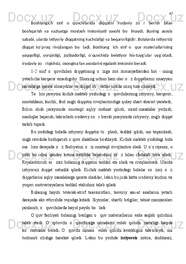 47
Boshlangich   sinf   o quvchilarida   diqqatni   irodaviy   zo r   berish   bilan 
boshqarish   va   vaziyatga   moslash   imkoniyati   yaxshi   bo lmaydi.   Buning   asosiy	

sababi, ularda ixtiyoriy diqqatning kuchsizligi va beqarorligidir. Bolalarda ixtiyorsiz
diqqat   ko`proq   rivojlangan   bo ladi.   Boshlang ich   sinf   o quv   materiallarining	
  
yaqqolligi,   yorqinligi,   jozibadorligi,   o`quvchida   beixtiyor   his-tuyg'ular   uyg`otadi,
irodaviy zo riqishsiz, 	
 osongina fan asoslarini egalash   imkonini beradi.
1-2   sinf   o quvchilari   diqqatining   o ziga   xos  	
  xususiyatlaridan   biri   -   uning
ye tarlicha  barqaror   emasligidir. Shuning uchun ham ular o z diqqatlarini muayyan	

narsalarga qarata olmaydilar va diqqat ob ektlar ustida uzoq tura olmaydi.	

Ta lim	
   jarayoni   kichik maktab   yoshidagi   o quvchilarning ixtiyoriy,	   barqaror,
mustahkam, kuchli, faol ongli diqqatni rivojlantirishga qulay shart-sharoit yaratadi,
Bilim   olish   jarayonida   mustaqil   aqliy   mehnat   qilish,   misol-masalalar   yechish,
mashqlar  bajarish,   takrorlash irodaviy zo r berish jarayonida ixtiyoriy, ongli 	
 diqqat
tarkib topadi.
Bu   yoshdagi   bolada   ixtiyoriy   diqqatni   to plash,  	
 tashkil   qilish,   uni   taqsimlash,
ongli   ravishda   boshqarish o`quvi shakllana boshlaydi. Kichik maktab yoshdagi  bola
ma lum darajada o z faoliyatini  	
  o zi mustaqil	   rivojlantira oladi. U   o`z rejasini,   u
yoki   bu   ishni   qanday   ketma-ketlikda   bajarishini   so z   bilan   ifodalab   bera   oladi.	

Rejalashtirish  so zsiz  bolaning diqqatini  tashkil  eta oladi va  	
 rivojlantiradi.   Ularda
ixtiyorsiz   diqqat   ustunlik   qiladi.   Kichik   maktab   yoshidagi   bolalar   so zsiz   o z	
 
diqqatlarini aqliy  masalalarga   qarata oladilar, lekin bu juda katta irodaviy kuchni va
yuqori motivatsiyalarni tashkil etalishini talab qiladi.
Bolaning   h ayoli   tevarak-atrof   taassurotlari,   tasviriy   san-at   asarlarini   ye tarli
darajada   aks   ettirishda   vujudga keladi.   Siymolar, shartli belgilar,   tabiat   manzaralari
jamlanib, o quvchilarda hayol paydo 	
 bo ladi.	
O`quv   faoliyati   bolanngi   berilgan   o quv   materiallarini   esda  
 saqlab   qolishini
talab   etadi.   O qituvchi   o quvchisiga   nimalarni   eslab   qolishi  	
  zarurligi   haqida
ko rsatmalar   beradi	
 .   O quvchi  	 nimani     eslab   qolishi   kerakligini   takrorlaydi,   uni
tushunib   olishga   harakat   qiladi.   Lekin   bu   yoshda   ixtiyorsiz   xotira,   shubhasiz, 