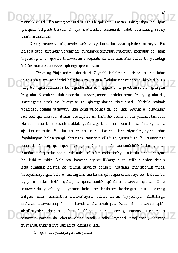48
ustunlik   qiladi.   Bolaning   xotirasida   saqlab   qolishini   asosan   uning   ishga   bo lgan
qiziqishi   belgilab   beradi.   O quv   materialini   tushunish	
 ,   eslab   qolishning   asosiy
sharti hisoblanadi.
Dars   jarayonida   o`qituvchi   turli   vaziyatlarni   tasavvur   qilishni   so`raydi.   Bu
holat   albapd,   biron-bir   yordamchi   qurollar-predmetlar,   maketlar,   sxemalar   bo lgan	

taqdirdagina   o quvchi   tasavvurini	
   rivojlantirishi   mumkin.   Aks   holda   bu   yoshdagi
bolalar mustaqil tasavvur  qilishga  qiynaladilar.
        Psixolog   Piaje   tadqiqotlarida   6-   7   yoshli   bolalardan   turli   xil   balandlikdan
idishlardagi suv  miqdorini  belgilash so ralgan. 	
 Bolalar   suv miqdorini bir-biri bilan
teng bo lgan idishlarda ko rganlaridan so nggina  o z  	
    javoblari   noto griligini	
bilganlar. Kichik maktab  davrida  tasavvur, asosan, bolalar rasm chizayotganlarida,
shuningdek   ertak   va   hikoyalar   to qiyotganlarida   rivojlanadi.   Kichik  	
 maktab
yoshidagi   bolalar   tasavvuri   juda   keng   va   xilma   xil   bo ladi.   Ayrim   o quvchilar	
 
real borliqni tasavvur etsalar,  boshqalari   esa fantastik obraz va vaziyatlarni  tasavvur
etadilar.   Shu   bois   kichik   maktab   yoshidagi   bolalarni   realistlar   va   fantazyorlarga
ajratish   mumkin.   Bolalar   ko pincha   o zlariga   ma lum  	
   siymolar,   syujetlardan
foydalangan   holda   yangi   obrazlarni   tasavvur   qiladilar,   yaratadilar.   Bu   tasavvurlar
zamirida   ularning   qo rquvni   yengishi	
 ,   do st   topishi,   xursandchilik   hislari	   yotadi.
Bundan   tashqari   tasavvur   etish   natija   olib   keluvchi   faoliyat   sifatida   ham   namoyon
bo lishi   mumkin.   Bola   real  	
 hayotda   qi yinchiliklarga   duch   kelib,   ulardan   chiqib
keta   olmagan   holatda   ko pincha   hayolga   beriladi.   Masalan,   mehribonlik   uyida	

tarbiyalanayotgan bola o zining hamma havas qiladigan oilasi, uyi bo lishini, bu
 
uyga   o grilar   kelib   qolsa,   u   qahramonlik   qilishini   tasavvur   qiladi.   O z	
 
tasavvurida   yaxshi   yoki   yomon   holatlarni   boshidan   kechirgan   bola   o zining	

kelgusi   xatti-   harakatlari   motivatsiyasi   uchun   zamin   tayyorlaydi.   Kattalarga
nisbatan   tasavvurning   bolalar   hayotida   ahamiyati   juda   katta.   Bola   tasavvur   qilib
atrof-hayotni   chuqurroq   bila   boshlaydi,   o z-o zining   shaxsiy   tajribasidan	
 
tasavvur   yordamida   chetga   chiqa   oladi,   ijodiy   layoqati   rivojlanadi,   shaxsiy
xususiyatlarining rivojlanishiga xizmat qiladi.
    O quv faoliyatiniyag xususiyatlari	
 