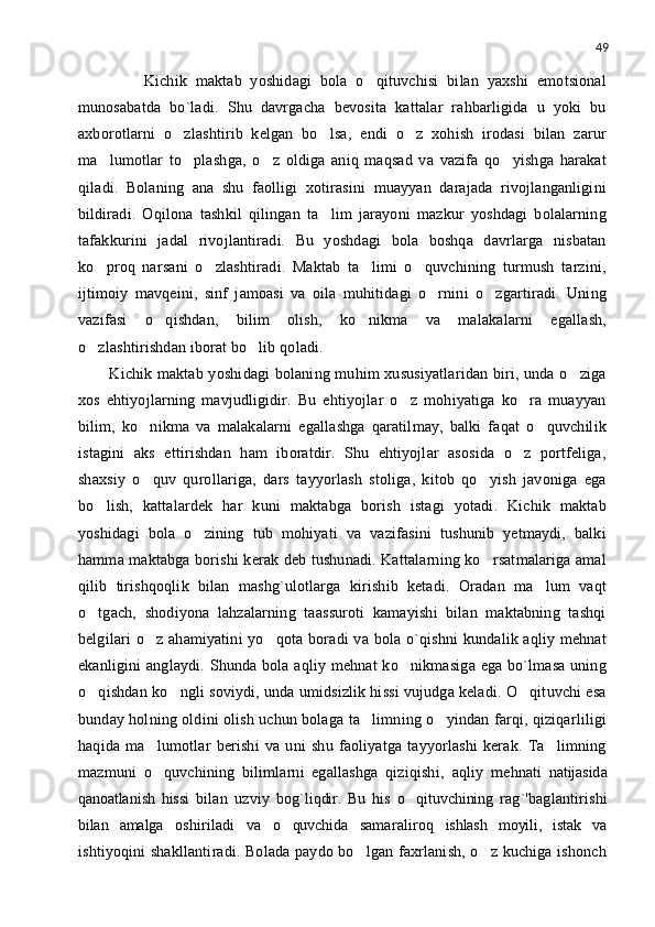 49
        Kichik   maktab   yoshidagi   bola   o qituvchisi   bilan   yaxshi   emotsional
munosabatda   bo`ladi.   Shu   davrgacha   bevosita   kattalar   rahbarligida   u   yoki   bu
axborotlarni   o zlashtirib   kelgan   bo lsa,   endi   o z   xohish   irodasi   bilan   zarur	
  
ma lumotlar   to plashga,   o z   oldiga   aniq   maqsad   va   vazifa   qo yishga   harakat	
   
qiladi.   Bolaning   ana   shu   faolligi   xotirasini   muayyan   darajada   rivojlanganligini
bildiradi.   Oqilona   tashkil   qilingan   ta lim   jarayoni   mazkur   yoshdagi   bolalarning	

tafakkurini   jadal   rivojlantiradi.   Bu   yoshdagi   bola   boshqa   davrlarga   nisbatan
ko proq   narsani   o zlashtiradi.   Maktab   ta limi   o quvchining   turmush   tarzini,	
   
ijtimoiy   mavqeini,   sinf   jamoasi   va   oila   muhitidagi   o rnini   o zgartiradi.   Uning	
 
vazifasi   o qishdan,   bilim   olish,   ko nikma   va   malakalarni   egallash,	
 
o zlashtirishdan iborat bo lib qoladi.	
 
Kichik maktab yoshidagi  bolaning muhim xususiyatlaridan biri, unda o ziga	

xos   ehtiyojlarning   mavjudligidir.   Bu   ehtiyojlar   o z   mohiyatiga   ko ra   muayyan	
 
bilim,   ko nikma   va   malakalarni   egallashga   qaratilmay,   balki   faqat   o quvchilik	
 
istagini   aks   ettirishdan   ham   iboratdir.   Shu   ehtiyojlar   asosida   o z   portfeliga,	

shaxsiy   o quv   qurollariga,   dars   tayyorlash   stoliga,   kitob   qo yish   javoniga   ega	
 
bo lish,   kattalardek   har   kuni   maktabga   borish   istagi   yotadi.   Kichik   maktab	

yoshidagi   bola   o zining   tub   mohiyati   va   vazifasini   tushunib   yetmaydi,   balki	

hamma maktabga borishi kerak deb tushunadi. Kattalarning ko rsatmalariga amal	

qilib   tirishqoqlik   bilan   mashg`ulotlarga   kirishib   ketadi.   Oradan   ma lum   vaqt	

o tgach,   shodiyona   lahzalarning   taassuroti   kamayishi   bilan   maktabning   tashqi	

belgilari  o z ahamiyatini yo qota boradi va bola o`qishni  kundalik aqliy mehnat	
 
ekanligini  anglaydi. Shunda bola aqliy mehnat ko nikmasiga ega bo`lmasa uning	

o qishdan ko ngli soviydi, unda umidsizlik hissi vujudga keladi. O qituvchi esa	
  
bunday holning oldini olish uchun bolaga ta limning o yindan farqi, qiziqarliligi	
 
haqida   ma lumotlar   berishi   va   uni   shu   faoliyatga   tayyorlashi   kerak.   Ta limning	
 
mazmuni   o quvchining   bilimlarni   egallashga   qiziqishi,  
 aq l iy   m e hnati   natijasid a
qanoatla n ish   hissi   bilan   uzviy   bog ` li q dir.   Bu   his   o qituvchining	
   rag`'baglantirishi
bilan   amalga   oshiriladi   va   o quvchida	
   samaraliroq   ishlash   moyili,   istak   va
ishtiyoqini shakllantiradi. Bolada paydo bo lgan faxrlanish, o z kuchiga ishonch	
  