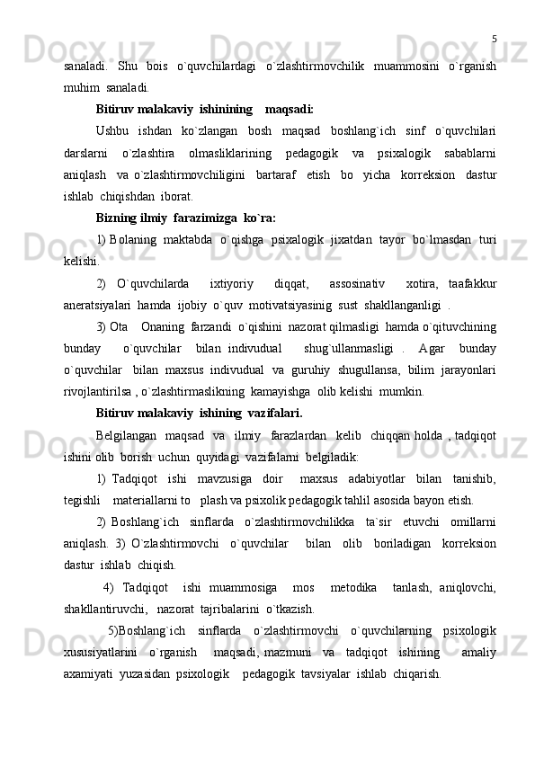 5
sanaladi.     Shu     bois     o`quvchilardagi     o`zlashtirmovchilik     muammosini     o`rganish
muhim  sanaladi.        
Bitiruv malakaviy  ishinining    maqsadi:
Ushbu     ishdan     ko`zlangan     bosh     maqsad     boshlang`ich     sinf     o`quvchilari
darslarni     o`zlashtira     olmasliklarining     pedagogik     va     psixalogik     sabablarni
aniqlash     va   o`zlashtirmovchiligini     bartaraf     etish     bo yicha     korreksion     dastur
ishlab  chiqishdan  iborat.   
Bizning ilmiy  farazimizga  ko`ra:
1)   Bolaning  maktabda   o`qishga   psixalogik  jixatdan  tayor   bo`lmasdan  turi
kelishi. 
2)   O`quvchilarda     ixtiyoriy     diqqat,     assosinativ     xotira,   taafakkur
aneratsiyalari  hamda  ijobiy  o`quv  motivatsiyasinig  sust  shakllanganligi  .
3) Ota  Onaning  farzandi  o`qishini  nazorat qilmasligi  hamda o`qituvchining	

bunday       o`quvchilar     bilan   indivudual       shug`ullanmasligi   .     Agar     bunday
o`quvchilar   bilan  maxsus  indivudual  va  guruhiy  shugullansa,  bilim  jarayonlari
rivojlantirilsa , o`zlashtirmaslikning  kamayishga  olib kelishi  mumkin. 
Bitiruv malakaviy  ishining  vazifalari.
Belgilangan     maqsad     va     ilmiy     farazlardan     kelib     chiqqan   holda   ,   tadqiqot
ishini olib  borish  uchun  quyidagi  vazifalarni  belgiladik:
1)   Tadqiqot     ishi     mavzusiga     doir       maxsus     adabiyotlar     bilan     tanishib,
tegishli    materiallarni to plash va psixolik pedagogik tahlil asosida bayon etish.	

2)   Boshlang`ich     sinflarda     o`zlashtirmovchilikka     ta`sir     etuvchi     omillarni
aniqlash.   3)   O`zlashtirmovchi     o`quvchilar       bilan     olib     boriladigan     korreksion
dastur  ishlab  chiqish.
  4)   Tadqiqot     ishi   muammosiga     mos     metodika     tanlash,   aniqlovchi,
shakllantiruvchi,   nazorat  tajribalarini  o`tkazish. 
  5)Boshlang`ich   sinflarda   o`zlashtirmovchi   o`quvchilarning   psixologik
xususiyatlarini     o`rganish       maqsadi,   mazmuni     va     tadqiqot     ishining         amaliy
axamiyati  yuzasidan  psixologik  pedagogik  tavsiyalar  ishlab  chiqarish. 	
 