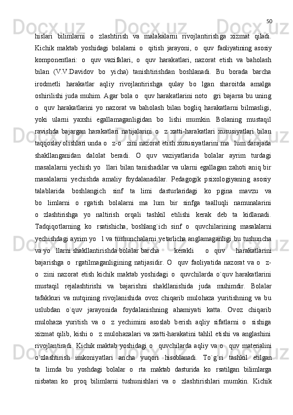 50
hislari   bilimlarni   o zlashtirish   va   malakalarni   rivojlantirish ga   xizmat   qiladi.
Kichik   maktab   yoshidagi   bolalarni   o qitish  	
 jarayoni,   o quv  	 faoliyatining   asosiy
komponentlari:   o quv	
   vazifalari,   o quv   harakatlari,   nazorat   etish   va   baholash	
bilan   (V.V.Davidov   bo yicha)   tanishtirishdan   boshlanadi.   Bu   borada   barcha	

irodmetli   harakatlar   aqliy   rivojlantirishga   qulay   bo lgan   sharoitda   amalga	

oshirilishi  juda  muhim. Agar  bola o quv  harakatlarini   noto gri  bajarsa  bu uning	
 
o quv   harakatlarini   yo   nazorat   va   baholash   bilan   bogliq   harakatlarni   bilmasligi,	

yoki   ularni   yaxshi   egallamaganligidan   bo lishi   mumkin.   Bolaning   mustaqil	

ravishda   bajargan   harakatlari   natijalarini   o z   xatti-harakatlari   xususiyatlari   bilan	

taqqoslay   olishlari unda o z-o zini nazorat etish xususiyatlarini ma lum darajada	
  
shakllanganidan   dalolat   beradi.   O quv   vaziyatlarida   bolalar   ayrim   turdagi	

masalalarni   yechish  yo llari  bilan  tanishadilar  va ularni   egallagan  zahoti  aniq bir	

masalalarni   yechishda   amaliy   foydalanadilar.   Pedagogik   psixologiyaning   asosiy
talablarida   boshlangich   sinf   ta limi   dastu	
 rlaridagi   ko pgina   mavzu   va	
bo limlarni   o rgatish   bolalarni   ma lum   bir   sinfga   taalluqli   namunalarini	
  
o zlashtirishga  
 yo naltirish   orqali   tashkil   etilishi   kerak   deb   ta kidlanadi.	 
Tadqiqotlarning   ko rsatishicha,   boshlang`ich
   sinf   o quvchilarining  	 masalalarni
ye chishdagi ayrim yo l va tushunchalarni ye	
 tarlicha   anglamaganligi bu tushuncha
va yo llarni shakllantirishda bolalar barcha	
 kerakli   o quv   harakatlarini	
bajarishga   o rgatilmaganligining   natijasidir.   O quv   faoliyatida   nazorat   va   o z-	
  
o zini   nazorat  	
 etish   kichik   maktab   yoshidagi   o quvchilarda   o`quv   harakatlarini	
mustaqil   rejalashtirishi   va   bajarishni   shakllanishida   juda   muhimdir.   Bolalar
tafakkuri   va   nutqining   rivojlanishida   ovoz   chiqarib   mulohaza   yuritishning   va   bu
uslubdan   o`quv   jarayonida   foydalanishning   ahamiyati   katta.   Ovoz   chiqarib
mulohaza   yuritish   va   o z   yechimini   asoslab   berish   aqliy   sifatlarni   o sishiga	
 
xizmat   qilib,   kishi   o z   mulohazalari   va  xatti-harakatini   tahlil   etishi   va   anglashini	

rivojlantiradi.   Kichik maktab   yoshidagi   o quvchilarda   aqliy   va   o quv  	
  materialini
o`zlashtirish   imkoniyatlari   ancha   yuqori   hisoblanadi.   To`g`ri   tashkil   etilgan
ta limda   bu  	
 yoshdagi   bolalar   o rta  	 maktab   dasturida   ko rsatilgan   bilimlarga	
nisbatan   ko proq   bilimlarni   tushunishlari   va   o zlashtirishlari   mumkin.  	
  Kichik 