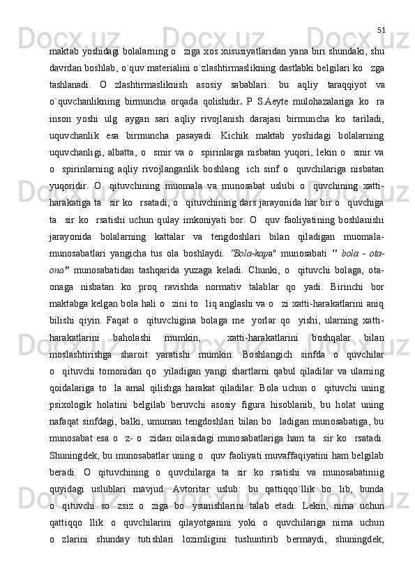 51
maktab   yoshidagi   bolalarning o ziga xos xususiyatlaridan yana biri shundaki, shu
davrdan boshlab, o`quv materialini o`zlashtirmaslikning   dastlabki   belgilari ko zga	

tashlanadi.   O zlashtirmasliknish   asosiy   sabablari:   bu   aqliy  	
 taraqqiyot   va
o`quvchanlikning   birmuncha   orqada   qolishidir .   P   S.Aeyte   mulohazalariga   ko ra	

inson   yoshi   ulg aygan   sari   aqliy   rivojlanish   darajasi   birmuncha   ko tariladi,	
 
uquvchanlik   esa   birmuncha   pasayadi.   Kichik   maktab   yoshidagi   bolalarning
uquvchanligi,   albatta,   o smir   va   o spirinlarga   nisbatan   yuqori,   lekin   o smir   va	
  
o spirinlarning   aqliy   rivojlanganlik   boshlang ich   sinf   o quvchilariga   nisbatan	
  
yuqoridir.   O qituvchining   muomala   va   munosabat   uslubi   o quvchining   xatti-	
 
harakatiga ta sir ko rsatadi, o qituvchining dars jarayonida har bir o quvchiga
   
ta sir   ko rsatishi   uchun   qulay   imkoniyati   bor.   O quv   faoliyatining   boshlanishi	
  
jarayonida   bolalarning   kattalar   va   tengdoshlari   bilan   qiladigan   muomala-
munosabatlari   yangicha   tus   ola   boshlaydi.   "Bola-kap a"   munosabati   "   bola   -   ota-
ona "   munosabatidan   tashqarida   yuzaga   keladi.   Chunki,   o qituvchi   bolaga,   ota-	

onaga   nisbatan   ko proq   ravishda   normativ   talablar   qo yadi.   Birinchi   bor	
 
maktabga kelgan bola hali o zini to liq anglashi va o zi xatti-harakatlarini aniq	
  
bilishi   qiyin.   Faqat   o qituvchigina   bolaga   me yorlar   qo yishi,   ularning   xatti-	
  
harakatlarini   baholashi   mumkin,     xatti-harakatlarini   boshqalar   bilan
moslashtirishga   sharoit   yaratishi   mumkin.   Boshlangich   sinfda   o quvchilar	

o qituvchi   tomonidan   qo yiladigan   yangi   shartlarni   qabul   qiladilar   va   ularning	
 
qoidalariga   to la   amal   qilishga   harakat   qiladilar.   Bola   uchun   o qituvchi   uning	
 
psixologik   holatini   belgilab   beruvchi   asosiy   figura   hisoblanib,   bu   holat   uning
nafaqat   sinfdagi,   balki,   umuman   tengdoshlari   bilan   bo ladigan   munosabatiga,   bu	

munosabat   esa   o z-   o zidan   oilasidagi   munosabatlariga   ham   ta sir   ko rsatadi.	
   
Shuningdek, bu munosabatlar uning o quv faoliyati muvaffaqiyatini ham belgilab	

beradi.   O qituvchining   o quvchilarga   ta sir   ko rsatishi   va   munosabatiniig	
   
quyidagi   uslublari   mavjud.   Avtoritar   uslub:   bu   qattiqqo`llik   bo lib,   bunda	

o qituvchi   so zsiz   o ziga   bo ysunishlarini   talab   etadi.   Lekin,   nima   uchun	
   
qattiqqo llik   o quvchilarini   qilayotganini   yoki   o quvchilariga   nima   uchun	
  
o zlarini   shunday   tutishlari   lozimligini   tushuntirib   bermaydi,   shuningdek,	
 