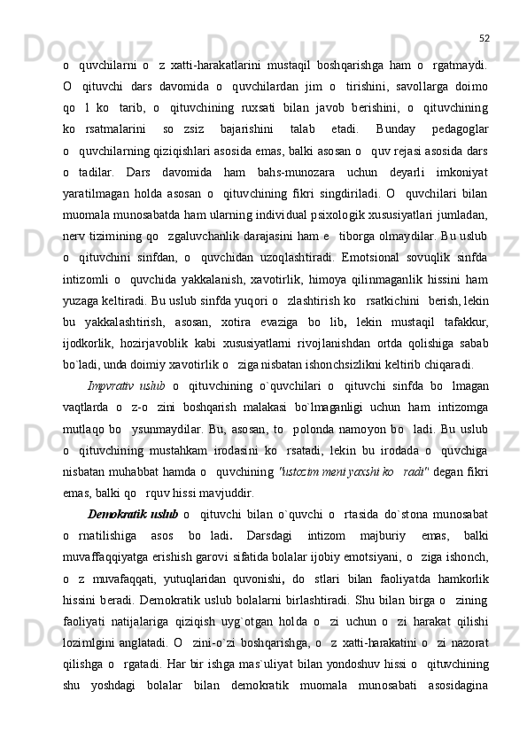 52
o quvchilarni   o z   xatti-harakatlarini   mustaqil   boshqarishga   ham   o rgatmaydi.  
O qituvchi   dars   davomida   o quvchilardan   jim   o tirishini,   savollarga   doimo
  
qo l   ko tarib,   o qituvchining   ruxsati   bilan   javob   berishini,   o qituvchining
   
ko rsatmalarini   so zsiz   bajarishini   talab   etadi.
    Bunday   pedagoglar
o quvchilarning qiziqishlari asosida emas, balki asosan o quv rejasi asosida dars
 
o tadilar.   Dars   davomida   ham   bahs-munozara   uchun   deyarli   imkoniyat

yaratilmagan   holda   asosan   o qituvchining   fikri   singdiriladi.   O quvchilari   bilan	
 
muomala munosabatda ham ularning individual psixologik xususiyatlari jumladan,
nerv tizimining qo zgaluvchanlik darajasini  ham  e tiborga olmaydilar. Bu uslub	
 
o qituvchini   sinfdan,   o quvchidan   uzoqlashtiradi.   Emotsional   sovuqlik   sinfda	
 
intizomli   o quvchida   yakkalanish,   xavotirlik,   himoya   qilinmaganlik   hissini   ham	

yuzaga keltiradi. Bu uslub sinfda yuqori o zlashtirish ko rsatkichini	
      berish, lekin
bu   yakkalashtirish,   asosan,   xotira   evaziga   bo lib	
 ,   lekin   mustaqil   tafakkur,
ijodkorlik,   hozirjavoblik   kabi   xususiyatlarni   rivojlanishdan   ortda   qolishiga   sabab
bo`ladi, unda  doimiy xavotirlik   o ziga nisbatan 	
 ishonchsizlikni  keltirib  chiqaradi.
Impvrativ   uslub   o qituvchining   o`quvchilari   o qituvchi   sinfda  	
  bo lmagan	
vaqtlarda   o z-o zini   boshqarish   malakasi   bo`lmaganligi   uchun	
    ham   intizomga
mutlaqo   bo ysunmaydilar.   Bu,   asosan,   to polonda   namoyon   bo ladi.   Bu   uslub
  
o qituvchining   mustahkam   irodasini   ko rsatadi,   lekin   bu   irodada   o quvchiga	
  
nisbatan muhabbat hamda o quvchining  	
 "ustozim meni yaxshi ko radi"	   degan fikri
emas, balki qo rquv hissi mavjuddir.	

Demokratik   uslub   o qituvchi   bilan   o`quvchi   o rtasida   do`stona   munosabat	
 
o rnatilishiga   asos  	
 bo ladi	 .   Darsdagi   intizom   majburiy   emas,   balki
muvaffaqqiyatga erishish garovi   sifatida   bolalar   ijobiy  emotsiyani,   o ziga	
   ishonch,
o z  	
 muvafaqqati,   yutuqlaridan   quvonishi ,   do stlari  	 bilan   faoliyatda   hamkorlik
hissini   beradi.   Demokratik   uslub   bolalarni   birlashtiradi.   Shu   bilan   birga   o zining	

faoliyati   natijalariga   qiziqish   uyg`otgan   holda   o zi  	
 uchun   o zi	   harakat   qilishi
lozimlgini   anglatadi.   O zini-o`zi   boshqarishga,   o z  	
  xatti-harakatini   o zi   nazorat	
qilishga   o rgatadi.  	
 Har bir   ishga   mas`uliyat   bilan yondoshuv hissi  o qituvchining	
shu   yoshdagi   bolalar   bilan   demokratik   muomala   munosabati   asosidagina 
