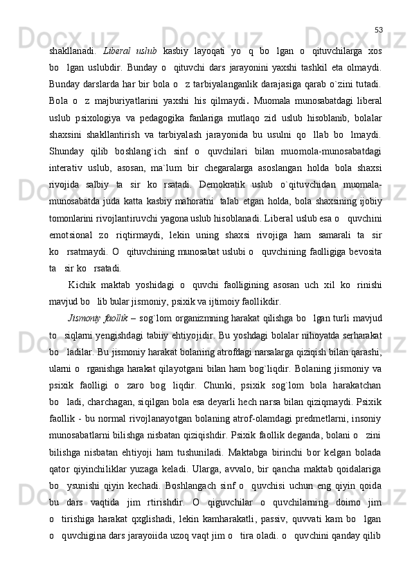 53
shakllanadi.   Liberal   uslub   kasbiy   layoqati   yo q   bo lgan   o qituvchilarga   xos  
bo lgan   uslubdir.  	
 Bunday   o qituvchi  	 dars   jarayonini   yaxshi   tashkil   eta   olmaydi.
Bunday darslarda har bir  bola o z tarbiyalanganlik darajasiga qarab o`zini  tutadi.	

Bola   o z   majburiyatlarini   yaxshi   his   qilmaydi	
 .   Muomala   munosabatdagi   liberal
uslub   p sixologiya   va   pedagogika   fanlariga   mutlaqo   zid   uslub   hisoblanib,   bolalar
shaxsini   shakllantirish   va   tarbiyalash   jarayonida   bu   usulni   qo llab   bo lmaydi.	
 
Shunday   qilib   boshlang`ich   sinf   o quvchilari   bilan   muomola-munosabatdagi	

interativ   uslub,   asosan,   ma`lum   bir   chegaralarga   asoslangan   holda   bola   shaxsi
rivojida   salbiy   ta sir   ko rsatadi.   Demokratik   uslub	
    o`qituvchidan   muomala-
munosabatda   juda   katta   kasbiy mahoratni    
talab   etgan   holda,   bola   shaxsining ijobiy
tomonlarini   rivojlantiruvchi  yagona uslub   hisoblanadi. Liberal  uslub   esa o quvchini	

emotsional   zo riqtirmaydi,   lekin   uning   shaxsi   rivojiga   ham  	
 samarali   ta sir	
ko rsatmaydi.  	
 O qituvchining munosabat uslubi	   o quvchining  	 faolligiga   bevosita
ta sir 	
 ko rsatadi.	
Kichik   maktab   yoshidagi   o quvchi   faolligining   asosan  	
 uch   xil   ko rinishi	
mavjud bo lib bular 	
 jismoniy,   psixik  va   ijtimoiy  faollikdir.
Jismoniy faollik   –   sog`lom   organizmning harakat qilishga bo lgan  	
 turli   mavjud
to siqlarni ye	
 ngishdagi   tabiiy   ehtiyojidir.   Bu   yoshdagi   bolalar   nihoyatda serharakat
bo ladilar. Bu
   jismoniy  harakat bolaning   atrofdagi narsalarga qiziqish bilan  qarashi,
ularni o rganishga harakat  	
 qilayotgani   bilan ham   bog`liqdir.   Bolaning   jismoniy   va
psixik   faolligi   o zaro   bog liqdir.   Chunki,   psixik   sog`lom   bola   harakatchan	
 
bo ladi, charchagan, siqilgan bola esa deyarli hech narsa bilan qiziqmaydi. Psixik	

faollik  -   bu  normal  rivojlanayotgan  bolaning  atrof-olamdagi  predmetlarni,  insoniy
munosabatlarni bilishga nisbatan qiziqishdir. Psixik faollik deganda, bolani o zini	

bilishga   nisbatan   ehtiyoji   ham   tushuniladi.   Maktabga   birinchi   bor   kelgan   bolada
qator   qiyinchiliklar   yuzaga   keladi.   Ularga,   avvalo,   bir   qancha   maktab   qoidalariga
bo ysunishi   qiyin   kechadi.   Boshlangach   sinf   o quvchisi   uchun   eng   qiyin   qoida	
 
bu   dars   vaqtida   jim   rtirishdir.   O qiguvchilar   o quvchilarning   doimo   jim	
 
o tirishiga   harakat   qxglishadi,   lekin   kamharakatli,   passiv,   quvvati   kam   bo lgan	
 
o quvchigina dars jarayoiida uzoq vaqt jim o tira oladi. o quvchini qanday qilib
   