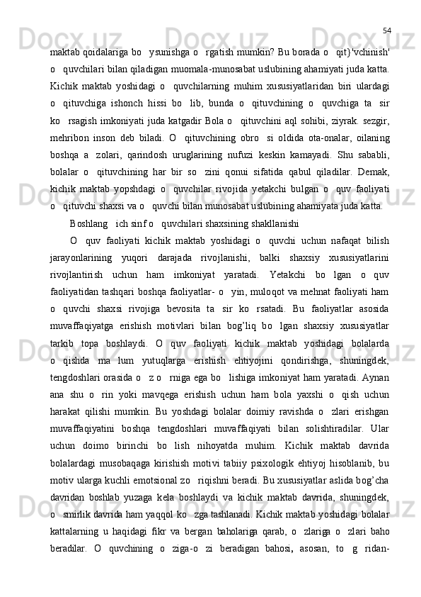 54
maktab qoidalariga bo ysunishga o rgatish mumkin? Bu borada o qit}'vchinish'  
o quvchilari bilan qiladigan muomala-munosabat uslubining ahamiyati juda katta.	

Kichik   maktab   yoshidagi   o quvchilarning   muhim   xususiyatlaridan   biri   ulardagi	

o qituvchiga   ishonch   hissi   bo lib,   bunda   o qituvchining   o quvchiga   ta sir	
    
ko rsagish  imkoniyati  juda katgadir  Bola o qituvchini  aql  sohibi,  ziyrak.  sezgir,
 
mehribon   inson   deb   biladi.   O qituvchining   obro si   oldida   ota-onalar,   oilaning	
 
boshqa   a zolari,   qarindosh   uruglarining   nufuzi   keskin   kamayadi.   Shu   sababli,	

bolalar   o qituvchining   har   bir   so zini   qonui   sifatida   qabul   qiladilar.   Demak,
 
kichik   maktab   yopshdagi   o quvchilar   rivojida   yetakchi   bulgan   o quv   faoliyati	
 
o qituvchi shaxsi va o quvchi bilan munosabat uslubining ahamiyata juda katta.	
 
Boshl ang ich sinf o quvchilari shaxsining shakllanishi	
 
O quv   faoliyati   kichik   maktab   yoshidagi   o quvchi   uchun   nafaqat   bilish	
 
jarayonlarining   yuqori   darajada   rivojlanishi,   balki   shaxsiy   xususiyatlarini
rivojlantirish   uchun   ham   imkoniyat   yaratadi.   Yetakchi   bo lgan   o quv	
 
faoliyatidan   tashqari   boshqa   faoliyatlar-   o yin,   muloqot   va   mehnat   faoliyati   ham	

o quvchi   shaxsi   rivojiga   bevosita   ta sir   ko rsatadi.   Bu   faoliyatlar   asosida	
  
muvaffaqiyatga   erishish   motivlari   bilan   bog’liq   bo lgan   shaxsiy   xususiyatlar	

tarkib   topa   boshlaydi.   O quv   faoliyati   kichik   maktab   yoshidagi   bolalarda	

o qishda   ma lum   yutuqlarga   erishish   ehtiyojini   qondirishga,   shuningdek,	
 
tengdoshlari orasida o z o rniga ega bo lishiga imkoniyat ham yaratadi. Aynan	
  
ana   shu   o rin   yoki   mavqega   erishish   uchun   ham   bola   yaxshi   o qish   uchun	
 
harakat   qilishi   mumkin.   Bu   yoshdagi   bolalar   doimiy   ravishda   o zlari   erishgan	

muvaffaqiyatini   boshqa   tengdoshlari   muvaffaqiyati   bilan   solishtiradilar.   Ular
uchun   doimo   birinchi   bo lish   nihoyatda   muhim.   Kichik   maktab   davrida	

bolalardagi   musobaqaga   kirishish   motivi   tabiiy   psixologik   ehtiyoj   hisoblanib,   bu
motiv ularga kuchli emotsional zo riqishni beradi. Bu xususiyatlar aslida bog’cha	

davridan   boshlab   yuzaga   kela   boshlaydi   va   kichik   maktab   davrida,   shuningdek,
o smirlik davrida ham	
   yaqqol   ko zga tashlanadi. Kichik	   maktab yoshidagi bolalar
kattalarning   u   haqidagi   fikr   va   bergan   baholariga   qarab,   o zlariga	
   o zlari  	 baho
beradilar.   O quvchining  	
 o ziga-o zi  	  beradigan   bahosi ,   asosan,   to g ridan-	  