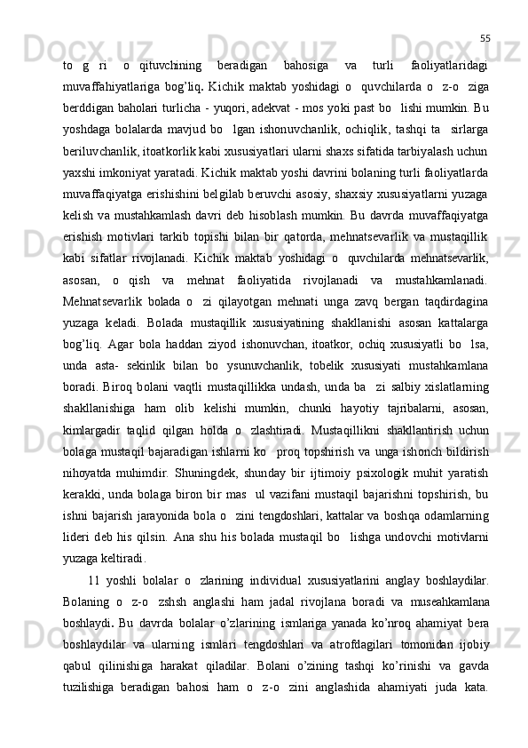 55
to g ri    o qituvchining  	 beradigan   bahosiga   va   turli   faoliyatlaridagi
muvaffahiyatlariga   bog’liq .   Kichik   maktab   yoshidagi   o quvchilarda  	
 o z-o ziga	 
berddigan   baholari   turlicha -   yuqori, adekvat   - mos yoki past   bo lishi mumkin.	
   Bu
yoshdaga   bolalarda   mavjud   bo lgan   ishonuvchanlik,   ochiqlik	
 ,   tashqi   ta sirlarga	
beriluvchanlik, itoatkorlik kabi xususiyatlari ularni shaxs sifatida tarbiyalash uchun
yaxshi imkoniyat yaratadi. Kichik   maktab yoshi davrini bolaning turli faoliyatlarda
muvaffaqiyatga erishishini belgilab beruvchi asosiy, shaxsiy xususiyatlarni yuzaga
kelish   va   mustahkamlash   davri   deb   hisoblash   mumkin.   Bu   davrda   muvaffaqiyatga
erishish   motivlari   tarkib   topishi   bilan   bir   qatorda,   mehnatsevarlik   va   mustaqillik
kabi   sifatlar   rivojlanadi.   Kichik   maktab   yoshidagi   o quvchilarda   mehnatsevarlik,	

asosan,   o qish   va   mehnat   faoliyatida   rivojlanadi   va   mustahkamlanadi.	

Mehnatsevarlik   bolada   o zi   qilayotgan   mehnati   unga   zavq   bergan   taqdirdagina	

yuzaga   keladi.   Bolada   mustaqillik   xususiyatining   shakllanishi   asosan   kattalarga
bog’liq.   Agar   bola   haddan   ziyod   ishonuvchan,   itoatkor,   ochiq   xususiyatli   bo lsa,	

unda   asta-   sekinlik   bilan   bo ysunuvchanlik,   tobelik   xususiyati	
   mustahkamlana
boradi.   Biroq   bolani   vaqtli   mustaqillikka   undash,   unda   ba zi  	
 salbiy   xislatlarning
shakllanishiga   ham   olib   kelishi   mumkin,   chunki   hayotiy   tajribalarni,   asosan,
kimlargadir   taqlid   qilgan   holda   o zlashtiradi.	
   Mustaqillikni   shakllantirish   uchun
bolaga mustaqil bajaradigan ishlarni ko proq topshirish va  	
 unga   ishonch bildirish
nihoyatda   muhimdir.   Shuningdek,   shunday   bir   ijtimoiy   psixologik   muhit   yaratish
kerakki,   unda   bolaga   biron   bir   mas ul  	
 vazifani   mustaqil   bajarishni   topshirish,   bu
ishni   bajarish   jarayonida   bola   o zini  tengdoshlari, kattalar  va	
   boshqa   odamlarning
lideri   deb   his   qilsin.   Ana   shu   his   bolada   mustaqil   bo lishga   undovchi  	
 motivlarni
yuzaga   keltiradi.
11   yoshli   bolalar   o zlarining	
   individual   xususiyatlarini   anglay   boshlaydilar.
Bolaning   o z-o zshsh   anglashi   ham   jadal   rivojlana   boradi   va  	
  mus е ahkamlana
boshlaydi .   Bu   davrda   bolalar   o’zlarining   ismlariga   yanada   ko’nroq   ahamiyat   bera
boshlaydilar   va   ularning   ismlari   tengdoshlari   va   atrofdagilari   tomonidan   ijobiy
qabul   qilinishiga   harakat   qiladilar.   Bolani   o’zining   tashqi   ko’rinishi   va   gavda
tuzilishiga   beradigan   bahosi   ham   o z-o zini   anglashida   ahamiyati   juda   kata.	
  