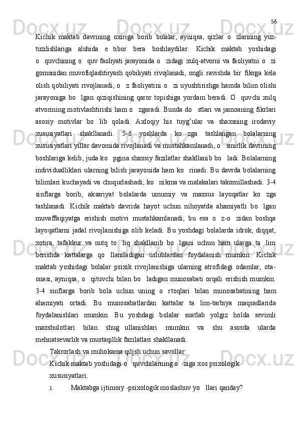 56
Kichik   maktab   davrining   oxiriga   borib   bolalar,   ayniqsa,   qizlar   o zlarining   yuz-
tuzilishlariga   alohida   e tibor	
   bera   boshlaydilar.   Kichik   maktab   yoshidagi
o quvchining o quv faoliyati jarayonida	
    o zidagi  	 xulq-atvorni   va   faoliyatni   o zi	
gomonidan   muvofiqlashtiryash   qobiliyati   rivojlanadi,   ongli   ravishda   bir   fikrga   kela
olish qobiliyati rivojlanadi, o z faoliyati	
 n i   o	 zi uyushtirishga hamda bilim oli sh i
jarayoniga   bo lga	
 n   qiziqishining   qaror   topishiga   yordam   beradi.   O quvchi   xulq	
atvorining motivlashtirishi  ham o zgaradi. Bunda do stlari va jamoaning fikrlari	
 
asosiy   motivlar   bo lib   qoladi.   Axloqiy   his   tuyg’ular   va   shaxsning   irodaviy	

xususiyatlari   shakllanadi.   5-6   yoshlarda   ko zga   tashlangan   bolalarning	

xususiyatlari yillar davomida rivojlanadi va mustahkamlanadi, o smirlik davrining	

boshlariga kelib, juda ko pgina shaxsiy fazilatlar shakllanib bo ladi. Bolalarning	
 
individualliklari   ularning  bilish   jarayonida  ham   ko rinadi.  Bu   davrda   bolalarning	

bilimlari k uch ayadi va chuqurlashadi, ko nikma va malakalari takomillashadi. 3-4	

sinflarga   borib,   aksariyat   bola l arda   umumiy   va   maxsus   layoqatlar   ko zga	

tashlanadi.   Kichik   maktab   davrida   hayot   uchun   nihoyatda   ahamiyatli   bo lgan

muvaffaqiyatga   erishish   motivi   mustahkamlanadi,   bu   esa   o z-o zidan   boshqa	
 
layoqatlarni   jadal   rivojlanishiga   olib   keladi.   Bu   yoshdagi   bolalarda   idrok,   diqqat,
xotira,   tafakkur   va   nutq   to liq   shakllanib   bo lgani   uchun   ham   ularga   ta lim	
  
berishda   kattalarga   qo llaniladigan   uslublardan   foydalanish   mumkin.   Kichik	

maktab   yoshidagi   bolalar   psixik   rivojlanishiga   ularning   atrofidagi   odamlar,   ota-
onasi,   ayniqsa,   o qituvchi   bilan   bo ladigan   munosabati   orqali   erishish   mumkin.	
 
3-4   s in flarga   borib   bola   uchun   uning   o r	
 t oqlari   bilan   munosabatining   ham
ahamiyati   ortadi.   Bu   munosabatlardan   kattalar   ta lim-tarbiya   maqsadlarida	

foydalanishlari   mumkin.   Bu   yoshdagi   bolalar   soatlab   yolgiz   holda   sevimli
maxshulotlari   bilan   shug ullanishlari   mumkin   va   shu   asosda   ularda	

mehnatsevarlik va mustaqillik fazilatlari shakllanadi. 
Takrorlash va muhokama qiljsh uchun savollar:
Kichik maktab yoshidagi o quvchilarning o ziga xos psixologik	
 
xususiyatlari.
1. Maktabga ijtimoiy -psixologik moslashuv yo llari qanday?	
 