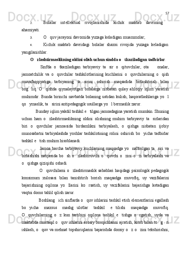 57
2. Bolalar   intellektual   rivojlanishida   kichik   maktab   davrining
ahamiyati.
3. O quv jarayoni davomida yuzaga keladigan muammolar;
4. Kichik   maktab   davridagi   bolalar   shaxsi   rivojida   yuzaga   keladigan
yangilanishlar.
O zlashtirmaslikning oldini olish uchun sindda o tkaziladigan tadbirlar	
  .
        Sinfda   o tkaziladigan   tarbiyaviy   ta sir   o qituvchilar,   ota     onalar,	
   
jamoatchilik   v a   o quvchilar   tashkilotlarining   kuchlarini   o quvchilarning   o qish
  
muv a faqqiyatiga   tarbiyaning   ta sirini   oshirish   maqsadida   birlashtirish   bilan	

bog liq.   O qishda   qiynalayotgan   bolalarga   nisbatan   qulay   ahloqiy   iqlim   yaratish	
 
muhimdir.  Bunda  birinchi   navbatda  bolaning  ustidan  kulish,  haqoratlashlariga  yo l	

qo ymaslik, ta sirini antipedagogik usullarga yo l bermaslik zarur. 	
  
     Bunday iqlim yakdil tashkil e tilgan jamoadagina yaratish mumkin. Shuning	

uchun   ham   o zlashtirmaslikning   oldini   olishning   muhim   tarbiyaviy   ta sirlaridan	
 
biri   o quvchilar   jamoasida   birdamlikni   tarbiyalash,   o qishga   nisbatan   ijobiy	
 
munosabatni   tarbiyalashda   yoshlar   tashkilotining   rolini   oshirish   bo yicha   tadbirlar	

tashkil e tish muhim hisoblanadi.	

            Jamoa   barcha   tarbiyaviy   kuchlarning  maqsadga   yo naltirilgan  ta siri   va	
 
birlashishi   natijasida  bo sh  o zlashtiruvchi   o quvchi  o zini-o zi  tarbiyalashi  va	
    
o qishga qiziqishi oshadi.	

            O quvchilarni   o zlashtirmaslik  sabablari   haqidagi   psixologik  pedagogik	
 
konsimum   xulosasi   bilan   tanishtirib   borish   maqsadga   muvofiq,   uy   vazifalarini
bajarishning   oqilona   yo llarini   ko rsatish,   uy   vazifalarini   bajarishga   ketadigan	
 
vaqtni domo tahlil qilish zarur.
       Boshlang ich sinflarda o quv ishlarini tashkil etish elementlarini egallash	
 
bo yicha   maxsus   mashg ulotlar   tashkil   e tilishi   maqsadga   muvofiq.	
  
O quvchilarning   o z   kun   tartibini   oqilona   tashkil   e tishga   o rgatish,   uyda   va
   
maktabda mustaqil o quv ishlarini asosiy bosqichlarini ajratish, kitob bilan to g ri	
  
ishlash, o quv va mehnat topshiriqlarini bajarishda domiy o z o zini tekshirishni,	
   