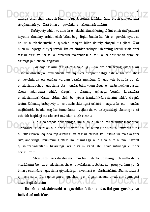 58
amalga   oshirishga   qaratish   lozim.   Diqqat,   xotira,   tafakkur   kabi   bilish   jarayonlarini
rivojlantirish yo llari bilan o quvchilarni tushuntirish muhim. 
       Tarbiyaviy ishlar vositasida o zlashtirilmaslikning oldini olish sinf jamoasi	

hayotini   shunday   tashkil   etish   bilan   bog liqki,   bunda   har   bir   o quvchi,   ayniqsa,	
 
bo sh   o zlashtiruvchi   o quvchio rtoqlari   bilan   doimiy   aloqani   his   qiladi.   Ular	
   
bilan muloqotga ehtiyoj sezadi. Bu esa sinfdan tashqari ishlarning har xil shakllarini
tashkil   etish   va   har   xil   o quvchini   maktabdagi   o zini   o zi   boshqarish   organlari	
  
tizimiga jalb etishni anglatadi.
          Bunday   ishlarni   tashkil   etishda   o g il   va   qiz   bolalarning   qiziqishlari	
 
hisobga   olinishi,   o quvchilarda   mustaqillikni   rivojlantirishga   olib   keladi.   Bu   ishda	

o quvchilarga   ota   onalari   yordam   berishi   mumkin.   O quv   yili   boshida   bo sh	
  
o zlashtiruvchi o quvchilar ota   onalar bilan yaqin aloqa  o rnatish uchun barcha
   
chora   tadbirlarini   ishlab   chiqish   ,   ularning   uylariga   borish,   farzandlari
o zlashtirmasliklarini   oldini   olish   bo yicha   hamkorlikda   ishlarini   ishlab   chiqish
 
lozim. Oilaning tarbiyaviy ta siri mahsuldorligini oshirish maqsadida   ota   onalar	
 
majlislarida   bolalarning   har   tomonlama   rivojlanishi   va   tarbiyasidagi   ularning   rolini
oshirish haqidagi masalalarni muhokama qilish zarur.
       O qishda orqada qolishning oldini olish  olish bo yicha sinfdagi tadbirlar	
 
individual   ishlar   bilan   olib   borish     lozim.   Bo sh   o zlashtiruvchi   o quvchilarning	
  
o quv   ishlarni   oqilona   rejalashtirish   va   tashkil   etishda   ko nikma   va   malakalarini	
 
rivojlantirishga,   muhimini   ajratish   ko nikmasiga   o qishda   o z   o zini   nazorat	
   
qilish   uy   vazifalarini   bajarishga,   oraliq   va   mustaqil   ishni   shakllantirishga   e tibor	

berish lozim.
            Maxsus   to garaklardan   ma lum   bo lishicha   boshlang ich   sinflarda   uy	
   
vazifalarini   bo sh  o zlashtiruvchi   o quvchilarni   nisbatan  ko proq  yordam  yo li	
    
bilan yechimda o quvchilar qiynaladigan savollarni o zlashtirishini, albatta, nazorat	
 
qilinishi zarur. Dars qoldirgan o quvchining o tilgan mavzuni o zlashtirilganligini	
  
nazorat qilish lozim.
Bo sh   o zlashtiruvchi   o quvchilar   bilan   o tkaziladigan   guruhiy   va	
   
individual tadbirlar. 
