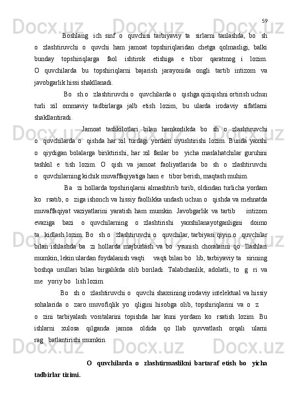 59
        Boshlang ich   sinf   o quvchisi   tarbiyaviy   ta sirlarni   tanlashda,   bo sh   
o zlashtiruvchi   o quvchi   ham   jamoat   topshiriqlaridan   chetga   qolmasligi,   balki	
 
bunday   topshiriqlarga   faol   ishtirok   etishiga   e tibor   qaratmog i   lozim.	
 
O quvchilarda   bu   topshiriqlarni   bajarish   jarayonida   ongli   tartib   intizom   va	

javobgarlik hissi shakllanadi.
         Bo sh o zlashtiruvchi o quvchilarda o qishga qiziqishni ortirish uchun	
   
turli   xil   ommaviy   tadbirlarga   jalb   etish   lozim,   bu   ularda   irodaviy   sifatlarni
shakllantiradi.
              Jamoat   tashkilotlari   bilan   hamkorlikda   bo sh   o zlashtiruvchi	
 
o quvchilarda   o qishda   har   xil   turdagi   yordam   uyushtirishi   lozim.   Bunda   yaxshi	
 
o qiydigan   bolalarga   biriktirishi,   har   xil   fanlar   bo yicha   maslahatchilar   guruhini
 
tashkil   e tish   lozim.   O qish   va   jamoat   faoliyatlarida   bo sh   o zlashtiruvchi	
   
o quvchilarning kichik muvaffaqiyatiga ham e tibor berish, maqtash muhim.	
 
             Ba zi  hollarda topshiriqlarni  almashtirib turib, oldindan turlicha yordam	

ko rsatib, o ziga ishonch va hissiy faollikka undash uchun o qishda va mehnatda	
  
muvaffaqiyat   vaziyatlarini   yaratish   ham   mumkin.   Javobgarlik   va   tartib     intizom	

evaziga   bazi   o quvchilarning   o zlashtirishi   yaxshilanayotganligini   doimo	
 
ta kidlash lozim. Bo sh o zlashtiruvchi o quvchilar, tarbiyasi qiyin o quvchilar	
    
bilan   ishlashda   ba zi   hollarda   majburlash   va   bo ysunish   choralarini   qo llashlari	
  
mumkin, lekin ulardan foydalanish vaqti   vaqti bilan bo lib, tarbiyaviy ta sirining	
  
boshqa   usullari   bilan   birgalikda   olib   boriladi.   Talabchanlik,   adolatli,   to g ri   va	
 
me yoriy bo lish lozim.	
 
       Bo sh o zlashtiruvchi o quvchi shaxsining irodaviy intelektual va hissiy	
  
sohalarida   o zaro   muvofiqlik   yo qligini   hisobga   olib,   topshiriqlarini   va   o z  
   
o zini   tarbiyalash   vositalarini   topishda   har   kuni   yordam   ko rsatish   lozim.   Bu	
 
ishlarni   xulosa   qilganda   jamoa   oldida   qo llab   quvvatlash   orqali   ularni	

rag batlantirishi mumkin.	

                      O quvchilarda   o zlashtirmaslikni   bartaraf   etish   bo yicha	
  
tadbirlar tizimi. 