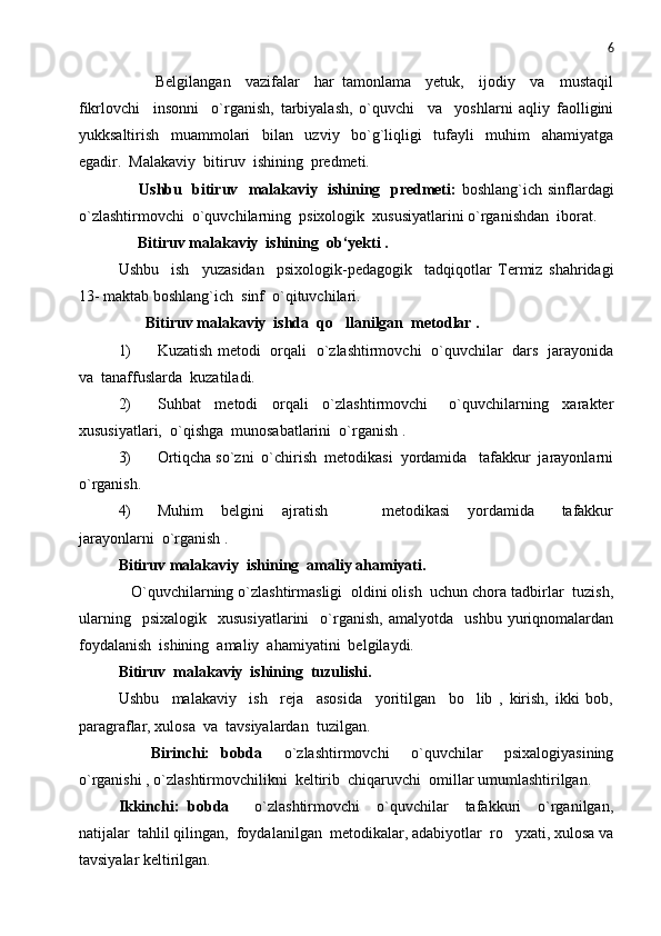 6
          Belgilangan     vazifalar     har   tamonlama     yetuk,     ijodiy     va     mustaqil
fikrlovchi     insonni     o`rganish,   tarbiyalash,   o`quvchi     va     yoshlarni   aqliy   faolligini
yukksaltirish     muammolari     bilan     uzviy     bo`g`liqligi     tufayli     muhim     ahamiyatga
egadir.  Malakaviy  bitiruv  ishining  predmeti.
        Ushbu   bitiruv   malakaviy   ishining   predmeti:   boshlang`ich sinflardagi
o`zlashtirmovchi  o`quvchilarning  psixologik  xususiyatlarini o`rganishdan  iborat.
     Bitiruv malakaviy  ishining  ob‘yekti .
Ushbu     ish     yuzasidan     psixologik-pedagogik     tadqiqotlar   Termiz   shahridagi
13- maktab boshlang`ich  sinf  o`qituvchilari.  
        Bitiruv malakaviy  ishda  qo llanilgan  metodlar .
1) Kuzatish metodi   orqali   o`zlashtirmovchi   o`quvchilar   dars   jarayonida
va  tanaffuslarda  kuzatiladi. 
2) Suhbat     metodi     orqali     o`zlashtirmovchi       o`quvchilarning     xarakter
xususiyatlari,  o`qishga  munosabatlarini  o`rganish .
3) Ortiqcha so`zni  o`chirish  metodikasi  yordamida   tafakkur  jarayonlarni
o`rganish.
4) Muhim     belgini     ajratish             metodikasi     yordamida       tafakkur
jarayonlarni  o`rganish .
Bitiruv malakaviy  ishining  amaliy ahamiyati.
   O`quvchilarning o`zlashtirmasligi  oldini olish  uchun chora tadbirlar  tuzish,
ularning     psixalogik     xususiyatlarini     o`rganish,   amalyotda    ushbu   yuriqnomalardan
foydalanish  ishining  amaliy  ahamiyatini  belgilaydi. 
Bitiruv  malakaviy  ishining  tuzulishi.
Ushbu     malakaviy     ish     reja     asosida     yoritilgan     bo lib   ,   kirish,   ikki   bob,	

paragraflar, xulosa  va  tavsiyalardan  tuzilgan. 
      Birinchi:   bobda     o`zlashtirmovchi     o`quvchilar     psixalogiyasining
o`rganishi , o`zlashtirmovchilikni  keltirib  chiqaruvchi  omillar umumlashtirilgan.   
Ikkinchi:   bobda       o`zlashtirmovchi     o`quvchilar     tafakkuri     o`rganilgan,
natijalar  tahlil qilingan,  foydalanilgan  metodikalar, adabiyotlar  ro yxati, xulosa va	

tavsiyalar keltirilgan. 