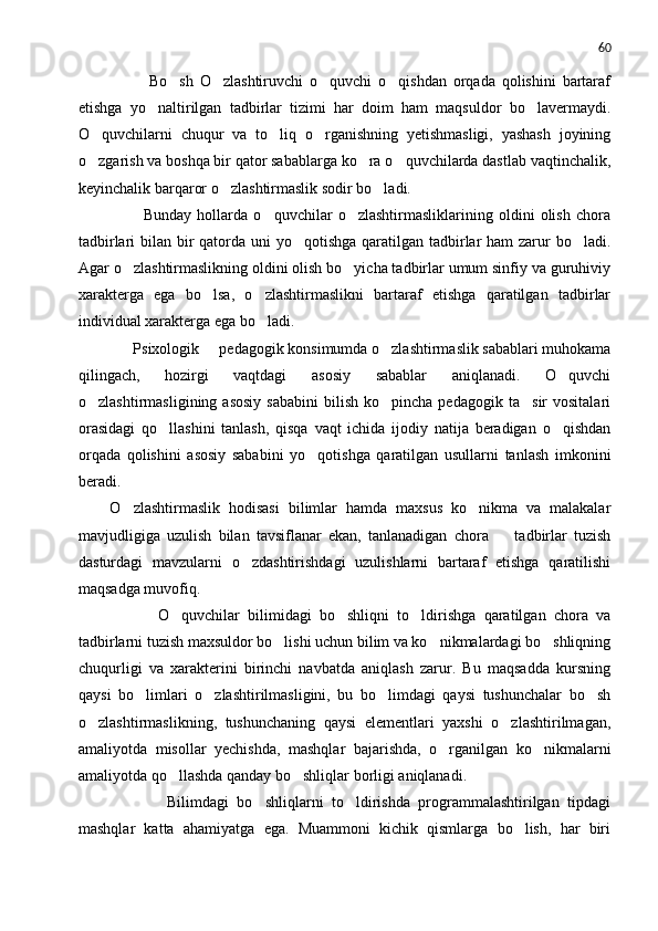 60
            Bo sh   O zlashtiruvchi   o quvchi   o qishdan   orqada   qolishini   bartaraf   
etishga   yo naltirilgan   tadbirlar   tizimi   har   doim   ham   maqsuldor   bo lavermaydi.	
 
O quvchilarni   chuqur   va   to liq   o rganishning   yetishmasligi,   yashash   joyining	
  
o zgarish va boshqa bir qator sabablarga ko ra o quvchilarda dastlab vaqtinchalik,
  
keyinchalik barqaror o zlashtirmaslik sodir bo ladi.	
 
            Bunday   hollarda   o quvchilar   o zlashtirmasliklarining   oldini   olish   chora	
 
tadbirlari bilan bir  qatorda uni  yo qotishga qaratilgan tadbirlar  ham zarur bo ladi.	
 
Agar o zlashtirmaslikning oldini olish bo yicha tadbirlar umum sinfiy va guruhiviy	
 
xarakterga   ega   bo lsa,   o zlashtirmaslikni   bartaraf   etishga   qaratilgan   tadbirlar	
 
individual xarakterga ega bo ladi.	

      Psixologik   pedagogik konsimumda o zlashtirmaslik sabablari muhokama	
 
qilingach,   hozirgi   vaqtdagi   asosiy   sabablar   aniqlanadi.   O quvchi	

o zlashtirmasligining  asosiy  sababini   bilish  ko pincha  pedagogik   ta sir   vositalari	
  
orasidagi   qo llashini   tanlash,   qisqa   vaqt   ichida   ijodiy   natija   beradigan   o qishdan	
 
orqada   qolishini   asosiy   sababini   yo qotishga   qaratilgan   usullarni   tanlash   imkonini	

beradi.
O zlashtirmaslik   hodisasi   bilimlar   hamda   maxsus   ko nikma   va   malakalar	
 
mavjudligiga   uzulish   bilan   tavsiflanar   ekan,   tanlanadigan   chora     tadbirlar   tuzish	

dasturdagi   mavzularni   o zdashtirishdagi   uzulishlarni   bartaraf   etishga   qaratilishi	

maqsadga muvofiq.
            O quvchilar   bilimidagi   bo shliqni   to ldirishga   qaratilgan   chora   va	
  
tadbirlarni tuzish maxsuldor bo lishi uchun bilim va ko nikmalardagi bo shliqning	
  
chuqurligi   va   xarakterini   birinchi   navbatda   aniqlash   zarur.   Bu   maqsadda   kursning
qaysi   bo limlari   o zlashtirilmasligini,   bu   bo limdagi   qaysi   tushunchalar   bo sh	
   
o zlashtirmaslikning,   tushunchaning   qaysi   elementlari   yaxshi   o zlashtirilmagan,	
 
amaliyotda   misollar   yechishda,   mashqlar   bajarishda,   o rganilgan   ko nikmalarni	
 
amaliyotda qo llashda qanday bo shliqlar borligi aniqlanadi.	
 
              Bilimdagi   bo shliqlarni   to ldirishda   programmalashtirilgan   tipdagi	
 
mashqlar   katta   ahamiyatga   ega.   Muammoni   kichik   qismlarga   bo lish,   har   biri	
 