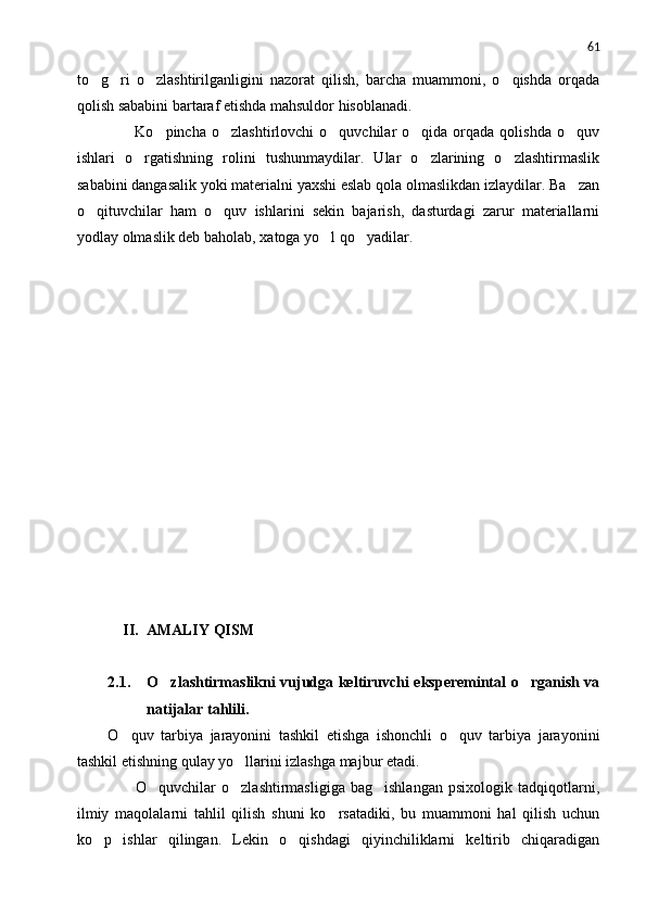 61
to g ri   o zlashtirilganligini   nazorat   qilish,   barcha   muammoni,   o qishda   orqada   
qolish sababini bartaraf etishda mahsuldor hisoblanadi.
          Ko pincha  o zlashtirlovchi  o quvchilar  o qida  orqada  qolishda   o quv	
    
ishlari   o rgatishning   rolini   tushunmaydilar.   Ular   o zlarining   o zlashtirmaslik	
  
sababini dangasalik yoki materialni yaxshi eslab qola olmaslikdan izlaydilar. Ba zan	

o qituvchilar   ham   o quv   ishlarini   sekin   bajarish,   dasturdagi   zarur   materiallarni	
 
yodlay olmaslik deb baholab, xatoga yo l qo yadilar.	
 
     II.  AMALIY QISM
2.1. O zlashtirmaslikni vujudga keltiruvchi eksperemintal o rganish va	
 
natijalar tahlili.
O quv   tarbiya   jarayonini   tashkil   etishga   ishonchli   o quv   tarbiya   jarayonini	
 
tashkil etishning qulay yo llarini izlashga majbur etadi.	

          O quvchilar   o zlashtirmasligiga   bag ishlangan   psixologik   tadqiqotlarni,	
  
ilmiy   maqolalarni   tahlil   qilish   shuni   ko rsatadiki,   bu   muammoni   hal   qilish   uchun	

ko p   ishlar   qilingan.   Lekin   o qishdagi   qiyinchiliklarni   keltirib   chiqaradigan	
  