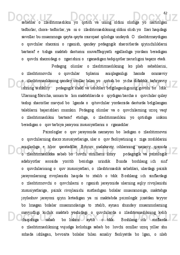 62
sabablar   o zlashtirmaslikni   yo qotish   va   uning   oldini   olishga   yo naltirilgan  
tadbirlar, chora- tadbirlar, ya ni o zlashtirmaslikning oldini olish yo llari haqidagi	
  
savollar bu muammoga qayta-qayta murojaat qilishga undaydi. O zlashtirmaydigan	

o quvchilar   shaxsini   o rganish,   qanday   pedagogik   sharoitlarda   qiyinchiliklarni	
 
bartaraf   e tishga   maktab   dasturini   muvaffaqiyatli   egallashga   yordam   beradigan	

o quvchi shaxsidagi o zgarishini o rganadigan tadqiqotlar zarurligini taqazo etadi.	
  
          Pedagog   olimlar   o zlashtirmaslikning   ko plab   sabablarini,	
 
o zlashtirmovchi   o quvchilar   tiplarini   aniqlaganligi   hamda   ommaviy	
 
o zlashtirmaslikning qanday usullar bilan yo qotish bo yicha didaktik, tarbiyaviy
  
ishning tashkiliy   pedagogik shakl va uslublari belgilaganligining guvohi bo ldik.	
 
Ularning fikricha, umum ta lim maktablarida o qiydigan barcha o quvchilar qulay	
  
tashqi   sharoitlar   mavjud   bo lganda   o qituvchilar   yordamida   dasturda   belgilangan
 
talablarni   bajarishlari   mumkin.   Pedagog   olimlar   va   o quvchilarning   uzoq   vaqt	

o zlashtirmaslikni   bartaraf   etishga,   o zlashtirmaslikni   yo qotishga   imkon	
  
beradigan o quv tarbiya jarayoni xususiyatlarini o rganadilar.	
 
            Psixologlar   o quv   jarayonida   namayon   bo ladigan   o zlashtirmovni	
  
o quvchilarning shaxs xususiyatlariga, ular o quv faoliyatining o ziga xosliklarini	
  
aniqlashga   e tibor   qaratadilar.   Bitiruv   malakaviy   ishlarining   nazariy   qismida	

o zlashtirmaslikka   sabab   bo luvchi   omillarni   ilmiy     pedagogik   va   psixologik	
  
adabiyotlar   asosida   yoritib   berishga   urindik.   Bunda   boshlang ich   sinf	

o quvchilarining   o quv   xususiyatlari,   o zlashtirmaslik   sabablari,   ulardagi   psixik	
  
jarayonlarning   rivojlanishi   haqida   to xtalib   o tdik.   Boshlang ich   sinflardagi	
  
o zlashtirmovchi   o quvchilarni   o rganish   jarayonida   ularning   aqliy   rivojlanishi	
  
xususiyatlariga,   psixik   rivojlanishi   sustlashgan   bolalar   muammosiga,   maktabga
joylashuv   jarayoni   qiyin   ketadigan   ya ni   maktabda   psixologik   jixatdan   tayyor	

bo lmagan   bolalar   muammolariga   to xtalib,   aynan   shunday   muammolarning	
 
mavjudligi   kichik   maktab   yoshidagi   o quvchilarda   o zlashtirmaslikning   kelib	
 
chiqishiga   sabab   bo lishini   aytib   o tdik.   Boshlang ich   sinflarda	
  
o zlashtirmaslikning   vujudga   kelishiga   sabab   bo luvchi   omillar   uzoq   yillar   shu	
 
sohada   ishlagan,   bevosita   bolalar   bilan   amaliy   faoliyatda   bo lgan,   o nlab	
  