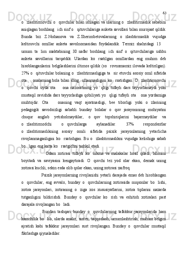 63
o zlashtirmovchi o quvchilar bilan ishlagan va ularning o zlashtirmaslik sababini  
aniqlagan boshlang ich sinf o qituvchilariga anketa savollari bilan murojaat qildik.	
 
Bunda   biz   Z.Nishanova   va   Z.Sherimbetovalarning   o zlashtirmaslik   vujudga	

keltiruvchi   omillar   anketa   savolnomasidan   foydalandik.   Termiz   shahridagi   13  	

umum   ta lim   maktabining   30   nafar   boshlang ich   sinf   o qituvchilariga   ushbu	
  
anketa   savollari ni   tarqatdik.   Ulardan   ko rsatilgan   omillardan   eng   muhim   deb	

hisoblanganlarini belgilashlarini iltimos qildik (so rovnomamiz ilovada keltirilgan).	

27% o qituvchilar bolaning o zlashtirmasligiga ta sir etuvchi asosiy omil sifatida	
  
ota   onalarning bola bilan shug ullanmasligini  ko rsatishgan.  O zlashtirmovchi	
   
o quvchi   uyda   ota     ona   nazoratining   yo qligi   tufayli   dars   tayyorlamaydi   yoki	
  
mustaqil ravishda dars tayyorlashga qobiliyati yo qligi tufayli ota  ona yordamiga	
 
muhtojdir.   Ota     onaning   vaqt   ajratmasligi,   bee tiborligi   yoki   o zlarining	
  
pedagogik   savodsizligi   sababli   bunday   bolalar   o quv   jarayonining   mohiyatini	

chuqur   anglab   yetisholmaydilar,   o quv   topshiriqlarini   bajarmaydilar   va	

o zlashtirmodchi   o quvchilarga   aylanadilar.   37%   respondentlar	
 
o zlashtirmaslikning   asosiy   omili   sifatida   psixik   jarayonlarning   yeta
 r licha
rivojlanmaganligini   k o	
 rsatishgan.   Bu   o zlashtirmaslikni   vujudga   kelishiga   sabab	
bo lgan eng katta ko rsatgichni tashkil etadi.	
 
                Odam   xotirasi   tufayli   ko nikma   va   malakalar   hosil   qiladi,   bilimini	

boyitadi   va   saviyasini   kengaytiradi.   O quvchi   tez   yod   olar   ekan,   demak   uning

xotirasi kuchli, sekin esda olib qolar ekan, uning xotirasi zaifroq.
               Psixik jarayonlarning rivojlanishi  yetarli  darajada emas deb hisoblangan
o quvchilar,   eng   avvalo,   bunday   o quvchilarning   xotirasida   nuqsonlar   bo lishi,	
  
xotira   jarayonlari,   xotiraning   o ziga   xos   xususiyatlarini,   xotira   tiplarini   nazarda	

tutganligini   bildirishdi.   Bunday   o quvchilar   ko rish   va   eshitish   xotiralari   past	
 
darajala rivojlangan bo ladi.	

            Bundan   tashqari   bunday   o quvchilarning   tafakkur   jarayonlarida   ham	

kamchilik bo lib, ularda analiz,  sintez, taqqoslash,  umumlashtirish,  muhum  belgini	

ajratish   kabi   tafakkur   jarayonlari   sust   rivojlangan.   Bunday   o quvchilar   mustaqil	

fikrlashga qiynaladilar. 