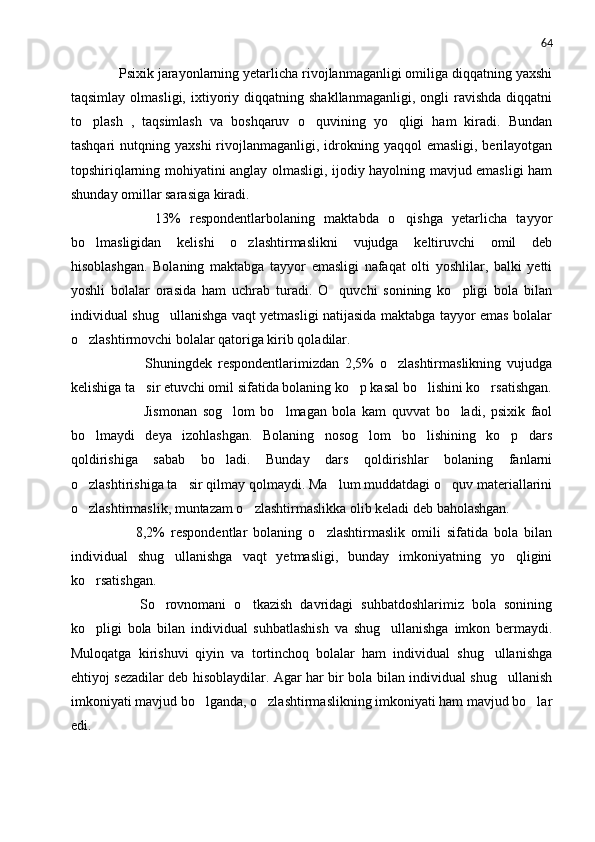 64
     Psixik jarayonlarning yetarlicha rivojlanmaganligi omiliga diqqatning yaxshi
taqsimlay   olmasligi,   ixtiyoriy  diqqatning   shakllanmaganligi,   ongli   ravishda   diqqatni
to plash   ,   taqsimlash   va   boshqaruv   o quvining   yo qligi   ham   kiradi.   Bundan  
tashqari   nutqning  yaxshi   rivojlanmaganligi,  idrokning  yaqqol  emasligi,  berilayotgan
topshiriqlarning mohiyatini anglay olmasligi, ijodiy hayolning mavjud emasligi ham
shunday omillar sarasiga kiradi.
            13%   respondentlarbolaning   maktabda   o qishga   yetarlicha   tayyor	

bo lmasligidan   kelishi   o zlashtirmaslikni   vujudga   keltiruvchi   omil   deb	
 
hisoblashgan.   Bolaning   maktabga   tayyor   emasligi   nafaqat   olti   yoshlilar,   balki   yetti
yoshli   bolalar   orasida   ham   uchrab   turadi.   O quvchi   sonining   ko pligi   bola   bilan	
 
individual shug ullanishga vaqt yetmasligi natijasida maktabga tayyor emas bolalar	

o zlashtirmovchi bolalar qatoriga kirib qoladilar.	

                Shuningdek   respondentlarimizdan   2,5%   o zlashtirmaslikning   vujudga	

kelishiga ta sir etuvchi omil sifatida bolaning ko p kasal bo lishini ko rsatishgan.	
   
                Jismonan   sog lom   bo lmagan   bola   kam   quvvat   bo ladi,   psixik   faol	
  
bo lmaydi   deya   izohlashgan.   Bolaning   nosog lom   bo lishining   ko p   dars	
   
qoldirishiga   sabab   bo ladi.   Bunday   dars   qoldirishlar   bolaning   fanlarni	

o zlashtirishiga ta sir qilmay qolmaydi. Ma lum muddatdagi o quv materiallarini	
   
o zlashtirmaslik, muntazam o zlashtirmaslikka olib keladi deb baholashgan.
 
            8,2%   respondentlar   bolaning   o zlashtirmaslik   omili   sifatida   bola   bilan	

individual   shug ullanishga   vaqt   yetmasligi,   bunday   imkoniyatning   yo qligini	
 
ko rsatishgan. 	

          So rovnomani   o tkazish   davridagi   suhbatdoshlarimiz   bola   sonining	
 
ko pligi   bola   bilan   individual   suhbatlashish   va   shug ullanishga   imkon   bermaydi.	
 
Muloqatga   kirishuvi   qiyin   va   tortinchoq   bolalar   ham   individual   shug ullanishga	

ehtiyoj sezadilar deb hisoblaydilar. Agar har bir bola bilan individual shug ullanish	

imkoniyati mavjud bo lganda, o zlashtirmaslikning imkoniyati ham mavjud bo lar	
  
edi. 
