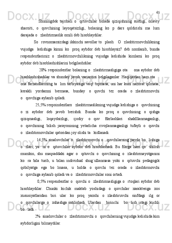 65
          Shuningdek   tajribali   o qituvchilar   bolada   qiziqishning   sustligi,   oilaviy
sharoiti,   o quvchining   layoqatsizligi,   bolaning   ko p   dars   qoldirishi   ma lum	
  
darajada o zlashtirmaslik omili deb hisoblaydilar.

       So rovnomamizdagi ikkinchi savollar to plash  O zlashtirmovchilikning
   
vujudga     kelishiga   kimni   ko proq   aybdor   deb   hisoblaysiz?   deb   nomlanib,   bunda	

respendentlarimiz   o zlashtirmovchilikning   vujudga   kelishida   kimlarni   ko proq	
 
aybdor deb hisoblashishlarini belgilashdilar.
              28%   respoindentlar   bolaning   o zlashtirmasligiga   ota     ona   aybdor   deb	
 
hisoblashishadilar  va shunday javob variantini belgilaganlar. Haqiqatdan ham ota 	

ona   farzandlarining   ta lim   tarbiyasiga   vaqt   topmasa,   uni   har   kuni   nazorat   qilmasa,	

kerakli   yordamni   bermasa,   bunday   o quvchi   tez   orada   o zlashtirmovchi	
 
o quvchiga aylanib qoladi.	

      25,5% respoindentlaro zlashtirmaslikning vujudga kelishiga o quvchining	
 
o zi   aybdor   deb   javob   berishdi.   Bunda   ko proq   o quvchining   o qishga	
   
qiziqmasligi,   loqaydsizligi,   ijodiy   o quv   fikrlashlari   shaklllanmaganligi,	

o quvchining   bilish   jarayonining   yetarlicha   rivojlanmaganligi   tufayli   o quvchi	
 
o zlashtirmovchilar qatoridan joy olishi ta kidlanadi.
 
           14,5% sinaluvchilar o zlashtirmovchi o quvchilarning paydo bo lishiga	
  
o zlari,   ya ni   o qituvchilar   aybdor   deb   hisoblashadi.   Bu   fikrga   ham   qo shilish	
   
mumkin,   shu   maqsaddaki   agar   o qituvchi   o quvchining   o zlashtirmayotganini	
  
ko ra   bila   turib,   u   bilan   individual   shug`ullanmasa   yoki   o qituvchi   pedagogik	
 
qobilyatga   ega   bo lmasa,   u   holda   o quvchi   tez   orada   o zlashtirmovchi	
  
o quvchiga aylanib qoladi va o zlashtirmovchilar soni ortadi.	
 
            0,5%  respendentlar   o quvchi   o zlashtirmasligiga  o rtoqlari  aybdor  deb	
  
hisoblaydilar.   Chunki   kichik   maktab   yoshidagi   o quvchilar   xarakteriga   xos	

xususiyatlaridan   biri   ular   ko proq   yaxshi   o zlashtiruvchi   sinfdagi   ilg or	
  
o quvchilarga   o xshashga   intilishadi.   Ulardan   birinchi   bo lish   istagi   kuchli	
    
bo ladi.

      2%  sinaluvchilar o zlashtirmovchi o quvchilarning vujudga kelishida kim	
 
aybdorligini bilmaydilar. 