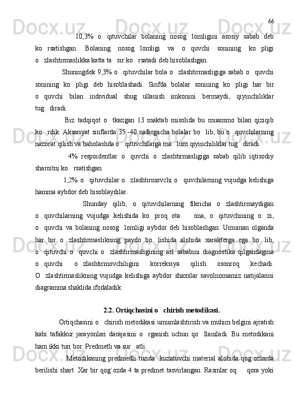 66
            10,3%   o qituvchilar   bolaning   nosog lomligini   asosiy   sabab   deb 
ko rsatishgan.   Bolaning   nosog lomligi   va   o quvchi   sonining   ko pligi	
   
o zlashtirmaslikka katta ta sir ko rsatadi deb hisoblashgan.
  
           Shuningdek 9,3% o qituvchilar bola o zlashtirmasligiga sabab o quvchi	
  
sonining   ko pligi   deb   hisoblashadi.   Sinfda   bolalar   sonining   ko pligi   har   bir	
 
o quvchi   bilan   individual   shug ullanish   imkonini   bermaydi,   qiyinchiliklar	
 
tug diradi.	

          Biz   tadqiqot   o tkazgan   13   maktab   misolida   bu   muammo   bilan   qiziqib	

ko rdik. Aksariyat sinflarda 35 -40 nafargacha bolalar bo lib, bu o quvchilarning	
  
nazorat qilish va baholashda o qituvchilarga ma lum qiyinchiliklar tug diradi. 	
  
          4%   respoidentlar   o quvchi   o zlashtirmasligiga   sabab   qilib   iqtisodiy	
 
sharoitni ko rsatishgan.	

           1,2% o qituvchilar o zlashtirmovchi o quvchilarning vujudga kelishiga	
  
hamma aybdor deb hisoblaydilar.
            Shunday   qilib,   o qituvchilarning   fikricha   o zlashtirmaydigan	
 
o quvchilarning   vujudga   kelishida   ko proq   ota     ona,   o qituvchining   o zi,	
    
o quvchi   va   bolaning   nosog lomligi   aybdor   deb   hisoblashgan.   Umuman   olganda
 
har   bir   o zlashtirmaslikning   paydo   bo lishida   alohida   xarakterga   ega   bo lib,	
  
o qituvchi   o quvchi   o zlashtirmasligining   asl   sababini   diagnostika   qilgandagina	
  
o quvchi   o zlashtirmovchiligini   korreksiya   qilish   osonroq   kechadi.
 
O zlashtirmaslikning   vujudga   kelishiga   aybdor   shaxslar   savolnomamiz   natijalarini

diagramma shaklida ifodaladik
 
2.2. Ortiqchasini o chirish metodikasi.	

     Ortiqchasini o chirish metodikasi umumlashtirish va muhim belgini ajratish	

kabi   tafakkur   jarayonlari   darajasini   o rganish   uchun   qo llaniladi.   Bu   metodika	
  ni
ham ikki turi bor. Predmetli va sur atli.	

              Metodikaning   predmedli   turida     kuzatuvchi   material   alohida  qog`ozlarda
berilishi shart. Xar bir qog`ozda 4 ta predmet tasvirlangan. Rasmlar oq   qora yoki	
 