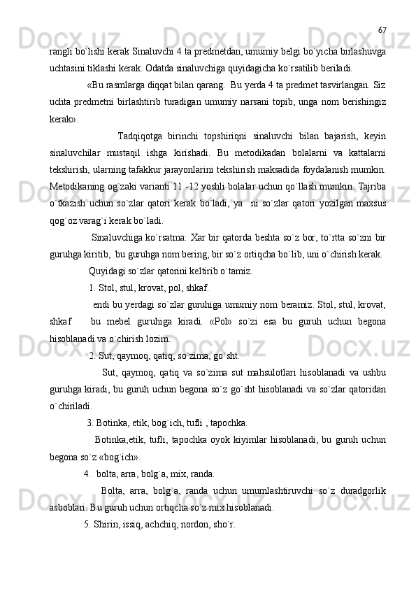 67
rangli bo`lishi kerak Sinaluvchi 4 ta predmetdan, umumiy belgi bo`yicha birlashuvga
uchtasini tiklashi kerak. Odatda sinaluvchiga quyidagicha ko`rsatilib beriladi.
       «Bu rasmlarga diqqat bilan qarang.  Bu yerda 4 ta predmet tasvirlangan. Siz
uchta   predmetni   birlashtirib   turadigan   umumiy   narsani   topib,   unga   nom   berishingiz
kerak».
                Tadqiqotga   birinchi   topshiriqni   sinaluvchi   bilan   bajarish,   keyin
sinaluvchilar   mustaqil   ishga   kirishadi.   Bu   metodikadan   bolalarni   va   kattalarni
tekshirish, ularning tafakkur jarayonlarini tekshirish maksadida foydalanish mumkin.
Metodikaning og`zaki varianti 11 -12 yoshli bolalar uchun qo`llash mumkin. Tajriba
o`tkazish   uchun   so`zlar   qatori   kerak   bo`ladi,   ya ni   so`zlar   qatori   yozilgan   maxsus
qog`oz varag`i kerak bo`ladi.
             Sinaluvchiga ko`rsatma: Xar bir qatorda beshta so`z bor, to`rtta so`zni bir
guruhga kiritib,  bu guruhga nom bering, bir so`z ortiqcha bo`lib, uni o`chirish kerak.
        Quyidagi so`zlar qatorini keltirib o`tamiz.
        1. Stol, stul, krovat, pol, shkaf.
         endi bu yerdagi so`zlar guruhiga umumiy nom beramiz. Stol, stul, krovat,
shkaf     bu   mebel   guruhiga   kiradi.   «Pol»   so`zi   esa   bu   guruh   uchun   begona	

hisoblanadi va o`chirish lozim.
        2. Sut, qaymoq, qatiq, so`zima, go`sht.
                Sut,   qaymoq,   qatiq   va   so`zima   sut   mahsulotlari   hisoblanadi   va   ushbu
guruhga kiradi, bu guruh uchun begona so`z go`sht hisoblanadi  va so`zlar qatoridan
o`chiriladi.
       3. Botinka, etik, bog`ich, tufli , tapochka.
              Botinka,etik,   tufli,   tapochka   oyok   kiyimlar   hisoblanadi,   bu   guruh   uchun
begona so`z «bog`ich».
      4.  bolta, arra, bolg`a, mix, randa.
            Bolta,   arra,   bolg`a,   randa   uchun   umumlashtiruvchi   so`z   duradgorlik
asboblari. Bu guruh uchun ortiqcha so`z mix hisoblanadi.
      5. Shirin, issiq, achchiq, nordon, sho`r. 