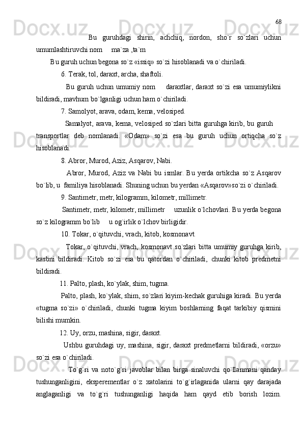 68
              Bu   guruhdagi   shirin,   achchiq,   nordon,   sho`r   so`zlari   uchun
umumlashtiruvchi nom   ma`za ,ta`m
Bu guruh uchun begona so`z «issiq» so`zi hisoblanadi va o`chiriladi.
      6. Terak, tol, daraxt, archa, shaftoli.
            Bu   guruh   uchun   umumiy   nom     daraxtlar,   daraxt   so`zi   esa   umumiylikni	

bildiradi, mavhum bo`lganligi uchun ham o`chiriladi.
      7. Samolyot, arava, odam, kema, velosiped.
           Samalyot, arava, kema, velosiped so`zlari bitta guruhga kirib, bu guruh 	

transportlar   deb   nomlanadi.   «Odam»   so`zi   esa   bu   guruh   uchun   ortiqcha   so`z
hisoblanadi.
      8. Abror, Murod, Aziz, Asqarov, Nabi.
            Abror,   Murod,   Aziz   va   Nabi   bu   ismlar.   Bu   yerda   ortikcha   so`z   Asqarov
bo`lib, u  familiya hisoblanadi. Shuning uchun bu yerdan «Asqarov»so`zi o`chiriladi.
      9. Santimetr, metr, kilogramm, kilometr, millimetr.
      Santimetr, metr, kilometr, millimetr   uzunlik o`lchovlari. Bu yerda begona	

so`z kilogramm bo`lib   u og`irlik o`lchov birligidir.	

      10. Tokar, o`qituvchi, vrach, kitob, kosmonavt.
            Tokar,  o`qituvchi,   vrach,  kosmonavt   so`zlari   bitta  umumiy  guruhga  kirib,
kasbni   bildiradi.   Kitob   so`zi   esa   bu   qatordan   o`chiriladi,   chunki   kitob   predmetni
bildiradi.
     11. Palto, plash, ko`ylak, shim, tugma.
      Palto, plash, ko`ylak, shim, so`zlari kiyim-kechak guruhiga kiradi. Bu yerda
«tugma   so`zi»   o`chiriladi,   chunki   tugma   kiyim   boshlarning   faqat   tarkibiy   qismini
bilishi mumkin.
     12. Uy, orzu, mashina, sigir, daraxt.
          Ushbu   guruhdagi   uy,   mashina,   sigir,   daraxt   predmetlarni   bildiradi,   «orzu»
so`zi esa o`chiriladi.
            To`g`ri   va   noto`g`ri   javoblar   bilan   birga   sinaluvchi   qo`llanmani   qanday
tushunganligini,   eksperementlar   o`z   xatolarini   to`g`irlaganida   ularni   qay   darajada
anglaganligi   va   to`g`ri   tushunganligi   haqida   ham   qayd   etib   borish   lozim. 