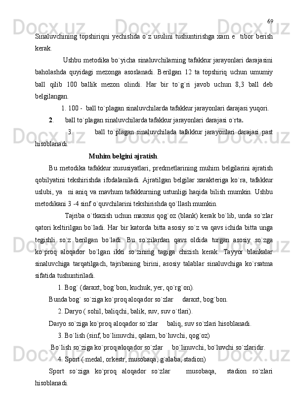 69
Sinaluvchining   topshiriqni   yechishda   o`z   usulini   tushuntirishga   xam   e tibor   berish
kerak. 
           Ushbu metodika bo`yicha sinaluvchilarning tafakkur jarayonlari darajasini
baholashda   quyidagi   mezonga   asoslanadi.   Berilgan   12   ta   topshiriq   uchun   umumiy
ball   qilib   100   ballik   mezon   olindi.   Har   bir   to`g`ri   javob   uchun   8,3   ball   deb
belgilangan.
       1. 100 -  ball to`plagan sinaluvchilarda tafakkur jarayonlari darajasi yuqori.
2 .    ball to`plagan sinaluvchilarda tafakkur jarayonlari darajasi o`rta	
 .
              3.             ball   to`plagan   sinaluvchilada   tafakkur   jarayonlari   darajasi   past	

hisoblanadi.
                          Muhim belgini ajratish .
Bu   metodika  tafakkur   xususiyatlari,   predmetlarining  muhim   belgilarini   ajratish
qobilyatini   tekshirishda   ifodalaniladi.   Ajratilgan   belgilar   xarakteriga   ko`ra,   tafakkur
uslubi, ya ni aniq va mavhum tafakkurning ustunligi haqida bilish mumkin. Ushbu	

metodikani 3 -4 sinf o`quvchilarini tekshirishda qo`llash mumkin.
             Tajriba o`tkazish uchun maxsus qog`oz (blank) kerak bo`lib, unda so`zlar
qatori keltirilgan bo`ladi. Har bir katorda bitta asosiy so`z va qavs ichida bitta unga
tegishli   so`z   berilgan   bo`ladi.   Bu   so`zilardan   qavs   oldida   turgan   asosiy   so`zga
ko`proq   aloqador   bo`lgan   ikki   so`zining   tagiga   chizish   kerak.   Tayyor   blankalar
sinaluvchiga   tarqatilgach,   tajribaning   birini,   asosiy   talablar   sinaluvchiga   ko`rsatma
sifatida tushuntiriladi.
     1. Bog` (daraxt, bog`bon, kuchuk, yer, qo`rg`on).
Bunda bog` so`ziga ko`proq aloqador so`zlar   daraxt, bog`bon.	

     2. Daryo ( sohil, baliqchi, balik, suv, suv o`tlari).
Daryo so`ziga ko`proq aloqador so`zlar   baliq, suv so`zlari hisoblanadi.	

     3. Bo`lish (sinf, bo`linuvchi, qalam, bo`luvchi, qog`oz)
 Bo`lish so`ziga ko`proq aloqador so`zlar   bo`linuvchi, bo`luvchi so`zlaridir.

     4. Sport ( medal, orkestr, musobaqa, g`alaba, stadion)
Sport   so`ziga   ko`proq   aloqador   so`zlar     musobaqa,     stadion   so`zlari	

hisoblanadi. 