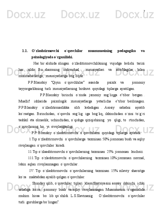 7
1.1. O`zlashtirmovchi   o`quvchilar   muammosining   pedagogika   va
psixologiyada o`rganilishi.
        Har   bir   alohida   olingan     o`zlashtirmovchilikning     vujudga     kelishi     tarixi
har     xildir.   Bu   shaxsning     indivudual       xususiyatlari     va     atrofdagilar     bilan
munosabatlariga,  xususiyatlariga bog`liqdir. 
P.P.Blanskiy   Qiyin   o`quvchhilar   asarida     psixik   va     jismoniy 
tayyorgarlikning  turli  xususiyatlarning  birikuvi  quyidagi  tiplarga  ajratilgan. 
                  P.P.Blanskiy     birinchi     o`rinda     jsmoniy     sog`liqga     e’tibor     bergan   .
Muallif     ishlarida     psixologik     xususiyatlarga     yetarlicha     e’tibor   berilmagan.
P.P.Blanskiy     o`zlashtirmaslikka     olib     keladigan   .   Asosiy     sababni     ajratib
ko`rsatgan.   Birinchidan,   o`quvchi   sog`lig iga   bog`liq,   ikkinchidan   o`zini   to`g`ri	

tashkil   eta   olmaslik,   uchinchidan,   o`qishga   qiziqishining     yo qligi,   to rtinchidan,	
 
o`quvchining  bo yi  rivojlanganligi. 	

    P.P. Bl o nskiy  o`zlashtirmovchi  o`quvchilarni  quyidagi  tiplarga  ajratadi:
 1.Tip o`zlashtirmovchi   o`quvchilarga  taxminan 50% jismonan bush va aqliy
rivojlangan  o`quvchilar  kiradi. 
11.Tip o`zlaashtirmovchi o`quvchilarning  taxminan  25%  jismonan   kuchsiz. 
111.Tip  o`zlashtirmovchi  o`quvchilarning   taxminan 10% jismonan  normal,
lekin  aqlan  rivojlanmagan  o`quvchilar .
 1V. Tip  o`zlashtirmovchi  o`quvchilarning  taxminan  15% oilaviy  sharoitga
ko`ra   maktabdan ajralib qolgan o`quvchilar.
     Shunday qilib, o`quvchilar  tiplari  klassifikatsiyasini asosiy  ikkinchi  ichki
sababga   ko`ra,   jismoniy   bush   va aqliy   rivojlanmagan. Muammosini   o`rganishda
muhim     hissa     bo lib   qo`shildi.   L.S.Slavinanig     O`zlashtirmovchi     o`quvchilar	
 
turli  guruhlarga bo`lingan .	
 