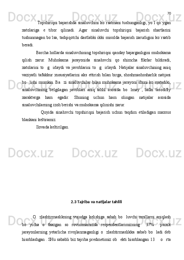 70
       Topshiriqni bajarishda sinaluvchini ko`rsatmani tushunganligi, yo`l qo`ygan
xatolariga   e tibor   qilinadi.   Agar   sinaluvchi   topshiriqni   bajarish   shartlarini
tushunmagan bo`lsa, tadqiqotchi dastlabki ikki misolda bajarish zarurligini ko`rsatib
beradi.
       Barcha hollarda sinaluvchining topshiriqni qanday bajarganligini muhokama
qilish   zarur.   M uhokama   jarayonida   sinaluvchi   q o shimcha   fikrlar   bildiradi,	

xatolarini   to g irlaydi   va   javoblarini   to g irlaydi.   Natijalar   sinaluvchining   aniq	
   
vaziyatli  tafakkur  xususiyatlarini  aks   ettirish  bilan birga,  shoshmashosharlik   natijasi
bo lishi mumkin. Ba zi sinaluvchilar bilan muhokama jarayoni shuni ko`rsatadiki,	
 
sinaluvchining   belgilagan   javoblari   aniq   tahlil   asosida   bo lmay   ,   balki   tasodifiy	

xarakterga   ham   egadir.   S h uning   uchun   ham   olingan   natijalar   asosida
sinaluvchilarning izoh berishi va muhokama qili ni sh i  zarur.
          Quyida   sinaluvchi   topshiriqni   bajarish   uchun   taqdim   etiladigan   maxsus
blankani keltiramiz.
     Ilovada keltirilgan.
     
2.3  T ajriba va natijalar tahlili
O zlashtirmaslikning   vujudga   kelishiga   sabab   bo luvchi   omillarni   aniqlash	
 
bo yicha   o tkazgan   so rovnomamizda   respendentlarimizning     37%     psixik	
  
jarayonlarning   yetarlicha   rivojlanmaganligi   o zlashtirmaslikka   sabab   bo ladi   deb	
 
hisoblashgan . SHu sababli biz tajriba predmetimiz ob ekti hisoblangan 13   o rta	
   