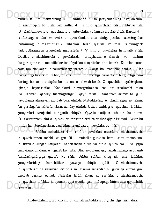 71
umum   ta lim   maktabining   4     sinflarida   bilish   jarayonlarining   rivojlanishini 
o rganmoqchi   bo ldik.   Biz   dastlab   4     sinf   o qituvchilari   bilan   suhbatlashdik.	
   
O zlashtirmovchi o quvchilarni o qituvchilar yodamida aniqlab oldik. Barcha 4 
   
sinflardagi   o zlashtirmovchi   o quvchilardan   bitta   sinfga   jamlab,   ularning   har	
 
birlarining   o zlashtirmaslik   sabablari   bilan   qiziqib   ko rdik.   SHuningdek
 
tadqiqotlarimizga   taqqoslash   maqsadida   4   a   sinf   o quvchilari   ham   jalb   etdik.	
 	
Dastlab   o zlashtiruvchi   o quvchilarda   ortiqchasini   o chirish   va   muhim	
     
belgini   ajratish   metodikalaridan   foydalanib   tajribalar   olib   bordik.   So zlar   qatori	
 
yozilgan   blankalarni   sinaluvchilarga   tarqatdik.   Ularga   ko rsatmalar   berdik.     Har	
 
bir qatorga beshta so z bor, to rtta so zni bir guruhga birlashtirib, bu guruhga nom	
  
bering,   bir   so z   ortiqcha   bo lib   uni   o chirish   kerak.   O quvchilar   topshiriqlarni	
   
qiziqib   bajarishdilar.   Natijalarni   olayotganimizda   har   bir   sinaluvchi   bilan
qo llanmani   qanday   tushunganligini,   qayd   etdik.     Sinaluvchilarimiz   to g ri	
  
javoblarini   aksariyati   izohlab   bera   olishdi.   Metodikadagi   o chirilmagan   so zlarni	
 
bir guruhga birlashtirib, ularni nomlay olishdi. Ushbu sinfdagi o quvchilar tafakkur	

jarayonlari   darajasini   o rganib   chiqdik.   Quyida   natijalar   tahlilini   keltiramiz.	

O zlashtiruvchi sinf o quvchilari topshiriqlarni bajarishda qiynalishmadi. Lekin bu	
 
sinfda ham topshiriqlarni bajarishga qiynalgan o quvchilar bo ldi.	
 
          Ushbu   metodikani   4     sinf   o quvchilari   orasida   o zlashtirmovchi	
  
o quvchilardan   tashkil   etilgan   20     nafarlik   guruhda   ham   ushbu   metodikani	
 
o tkazdik.Olingan   natijalarni   baholashdan   oldin   har   bir   o quvchi   yo l   qo ygan
   
xato-kamchiliklarni o rganib ko rdik. Ular javoblarni qay tarzda nimaga asoslanib	
 
baholashganligiga   qiziqib   ko rdik.   Ushbu   suhbat   chog ida   ular   tafakkur	
 
jarayonlaridagi   kamchiliklar   yuzaga   chiqib   qoldi.   O zlashtirmovchi	

o quvchilarning   aksariyati   ortiqcha   so z   nima   sababdan   bu   guruhga   kirmasligini	
 
izohlab   berisha   olmadi.   Natijalar   tahlili   shuni   ko rsatdiki,   o zlashtirmovchi	
 
o quvchilar tafakkur jarayonlari quyi rivojlangan, muloqotga kirishishda qiyinchilik	

sezadilar.
    
 Sinaluvchilarnig ortiqchasini o chirish metodikasi bo’yicha olgan natijalari.	
 