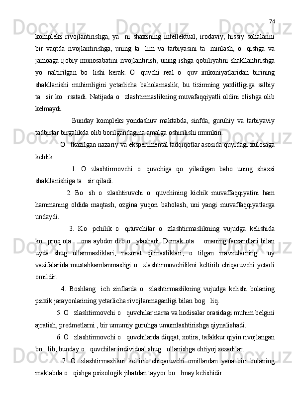 74
kompleks   rivojlantirishga,   ya ni   shaxsning   intellektual,   irodaviy,   hissiy   sohalarini
bir   vaqtda   rivojlantirishga,   uning   ta lim   va   tarbiyasini   ta minlash,   o qishga   va	
  
jamoaga   ijobiy   munosabatini   rivojlantirish,   uning   ishga   qobiliyatini   shakllantirishga
yo naltirilgan   bo lishi   kerak.   O quvchi   real   o quv   imkoniyatlaridan   birining	
   
shakllanishi   muhimligini   yetarlicha   baholamaslik,   bu   tizimning   yaxlitligiga   salbiy
ta sir ko rsatadi. Natijada o zlashtirmaslikning muvafaqqiyatli oldini olishga olib
  
kelmaydi.
                Bunday   kompleks   yondashuv   maktabda,   sinfda,   guruhiy   va   tarbiyaviy
tadbirlar birgalikda olib borilgandagina amalga oshirilishi mumkin.
      O tkazilgan nazariy va eksper	
 i mental tadqiqotlar asosida quyidagi xulosaga
keldik :
          1.   O zlashtirmovchi   o quvchiga   qo yiladigan   baho   uning   shaxsi	
  
shakllanishiga ta sir qiladi.

          2.   Bo sh   o zlashtiruvchi   o quvchining   kichik   muvaffaqqiyatini   ham
  
hammaning   oldida   maqtash,   ozgina   yuqori   baholash,   uni   yangi   muvaffaqqiyatlarga
undaydi.
          3.   Ko pchilik   o qituvchilar   o zlashtirmaslikning   vujudga   kelishida
  
ko proq ota   ona aybdor deb o ylashadi. Demak ota   onaning farzandlari bilan	
   
uyda   shug ullanmasliklari,   nazorat   qilmasliklari,   o tilgan   mavzularning     uy	
 
vazifalarida mustahkamlanmasligi  o zlashtirmovchilikni keltirib chiqaruvchi yetarli	

omildir.
        4.   Boshlang ich   sinflarda   o zlashtirmaslikning   vujudga   kelishi   bolaning	
 
psixik jarayonlarining yetarlicha rivojlanmaganligi bilan bog liq.	

    5. O zlashtirmovchi o quvchilar narsa va hodisalar orasidagi muhim belgini	
 
ajratish, predmetlarni , bir umumiy guruhga umumlashtirishga qiynalishadi.
    6. O zlashtirmovchi o quvchilarda diqqat, xotira, tafakkur qiyin rivojlangan
 
bo lib, bunday o quvchilar individual shug ullanishga ehtiyoj sezadilar.	
  
        7.   O zlashtirmaslikni   keltirib   chiqaruvchi   omillardan   yana   biri   bolaning	

maktabda o qishga psixologik jihatdan tayyor bo lmay kelishidir.	
  