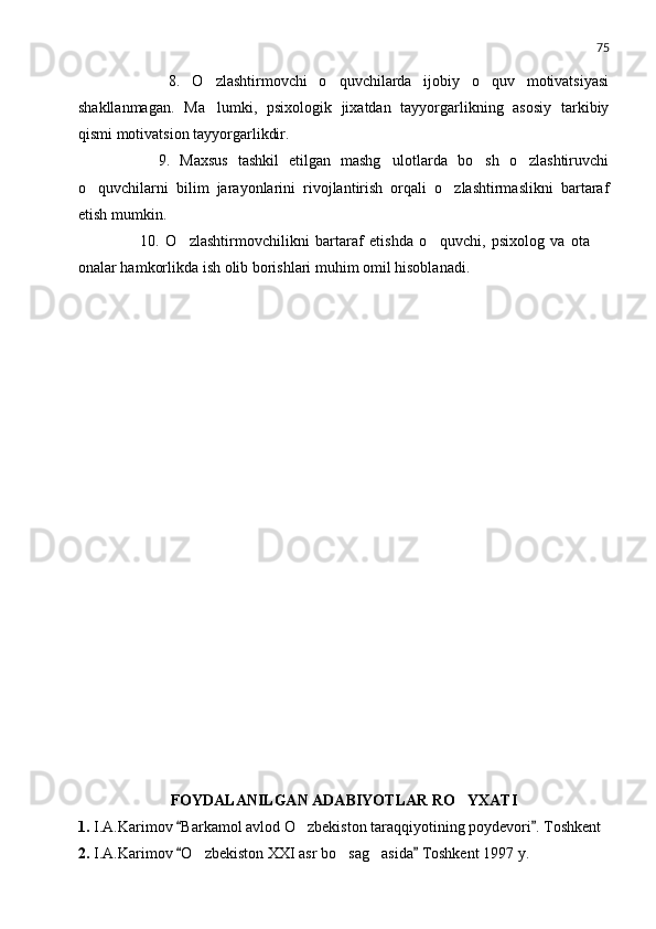 75
          8.   O zlashtirmovchi   o quvchilarda   ijobiy   o quv   motivatsiyasi  
shakllanmagan.   Ma lumki,   psixologik   jixatdan   tayyorgarlikning   asosiy   tarkibiy

qismi motivatsion tayyorgarlikdir.
          9.   Maxsus   tashkil   etilgan   mashg ulotlarda   bo sh   o zlashtiruvchi	
  
o quvchilarni   bilim   jarayonlarini   rivojlantirish   orqali   o zlashtirmaslikni   bartaraf	
 
etish mumkin.
          10.   O zlashtirmovchilikni   bartaraf   etishda   o quvchi,   psixolog   va   ota  	
  
onalar hamkorlikda ish olib borishlari muhim omil hisoblanadi.
FOYDALANILGAN ADABIYOTLAR RO Y	
 X ATI
1. I.A.Karimov  Barkamol avlod O zbekiston taraqqiyotining poydevori . Toshkent	
 	
2. I.A.Karimov  O zbekiston XXI asr bo sag asida  Toshkent 1997 y.	
 	   