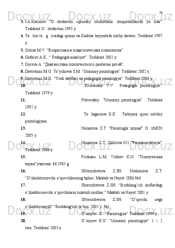 76
3. I.A.Karimov   O zbekiston   iqtisodiy   islohotlarni   chuqurlashtirish   yo lida . 	 
Toshkent O zbekiston 1995 y.	

4. Ta lim to g risidagi qonun va Kadrlar tayyorlash milliy dasturi. Toshkent 1997	
  
y.
5. Goliza M.V. “Возристная и педагогичеслая психология” 
6. Gafarov A.E,  “ Pedagogik amal i yot ” . Toshkent 2002 y.
7. Gurova A.  “Диагностика психочесткого разбитая детей”.
8. Davletmin M.G. To’ychieva S.M  “Umumiy psixologiya” Toshkent 2002 y.
9. Davletmin M.G.   Yosh davrlari va pedagogik psixologiya . Toshkent 2004 y. 	
 
10.   Krutenskiy   V.V   Pedagogik   psixologiya”.	

Toshkent 1979 y.
11. Petrovskiy     Umumiy   psixologiya   .   Toshkent	
 
1992 y.
12.   To laganova   G.K.   Tarbiyasi   qiyin   uslubiy	
 
psixologiyasi  .	

13. Nimatova   Z.T.   Psixologik   xizmat   O zMCH	
 	
2005 y.
14. Nimatova  Z.T,   Xalilova   N.I.   Psixokorrektsiya .	
 
Toshkent 2006 y.
15. Fridman   L.M,   Volkov   K.N .   “Психоческая
паука”учителя . M.1985 g.
16. SHerimbetova   Z.SH.   Nishonova   Z.T.
“O’zlashtirmovchi o’quvchilarning tiplari. Maktab va Hayot 2006 №6
17. Sherimbetova   Z.SH.   “Boshlang’ich   sinflardagi
o’zlashtirmovchi o’quvchilarni tuzatish usullari.” Maktab va Hayot 2001 y.
18. SHerimbetova   Z.SH.   “O’quvchi   nega
o’zlashtirmaydi? “Boshlang’ich ta’lim. 2002 y. №1
19. G’oziyev .G’. “Psixologiya” Toshkent 1994 y.
20. G’oziyev   E.G’   “Umumiy   psixologiya”   1   –   2
tom. Toshkent 2003 y. 