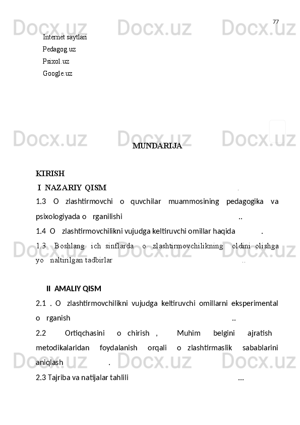 77
Internet saytlari
Pedagog.uz
Psixol.uz
Google.uz
                                            
MUNDARIJA
KIRISH 
  I   N A ZARIY QISM   .
1.3 O zlashtirmovchi   o quvchilar   muammosining   pedagogika   va	
 
psixologiyada   o rganilishi	
 ..	
1.4    O zlashtirmovchilikni vujudga keltiruvchi omillar haqida	
 .	
1.3     Boshlang ich   sinflarda     o zlashtirmovchilikning     oldini   oli	
  sh ga
yo naltirilgan tadbirlar	
 ..	
II  AMALIY QISM
2.1   .   O zlashtirmovchilikni   vujudga   keltiruvchi   omillarni   eksperimental	

o rganish	
 ..	
2.2   Ortiqchasini   o chirish ,   Muhim   belgini   ajratish	
    
metodikalaridan   foydalanish   orqali   o zlashtirmaslik   sabablarini	

aniqlash .	

2.3  T ajriba va natijalar tahlili ...	
 