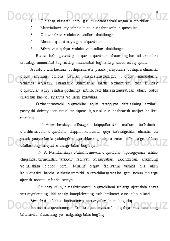 8
1. O`qishga  nisbatan  noto g`ri  munosabat shakllangan  o`quvchilar .
2. Materiallarni  qiyinchilik  bilan  o`zlashtiruvchi  o`quvchilar.
3. O`quv  ishida  malaka va usullari  shakllangan. 
4. Mehnat  qila  olmaydigan  o`quvchilar. 
5. Bilim  va o`qishga  malaka  va  usullari  shakllangan .
       Bunda   turli   guruhdagi    o`quv   o`quvchilar    shaxsining  har    xil tamonlari
orasidagi  munosabat  tug`risidagi  munosabat  tug`risidagi  savol  ochiq  qoladi. 
Avvalo o`zini kuchsiz  boshqarish, o`z  psixik  jarayonlari  boshqara olmaslik,
o`quv     ishining     oqilona     usullari     shakllanmaganligini     ,   o`quv     masalalarini
ychishda     o`ylashni     istamaslik     ,bilimlarini     shartli     o`zlashtirishi     xos.     Bunday
o`quvchilar    aqliy   ishdan  qochishga     intilib, faol  fikrlash  zaruratidan   ularni     xalos
qiladigan  har- xil  aylanma  yo`llarni  izlaydilar.
      O`zlashtirmovchi     o`quvchilar     aqliy     taraqqiyot     darajasining     sezilarli
pasayishi  doimiy  intellektual  zo`riqmaslik, o`zini- o`zi  boshqarish  natijasi  bo`lishi
mumkin.
          N.Amenchinskaya   o`tkazgan     tatqiqotlaridan     mal`um     bo`lishicha,
o`lashtirmovchi    o`quvchilar    diqqati  , xotirasida    quyi    ko`rsatgichlar    olinishi,   bu
psixik  jarayonlarida  patalogik  o`zgarishlarning  natijasi  emas , balki  to`gri  ishlash
odatlarining  mavjud  emasligi  bilan  bog’liqdir.     
           N. A. Menchinskaya  o`zlashtirmovchi  o`quvchilar   tipologiyasini    ishlab
chiqishda,   birinchidan,   tafakkur     faoliyati     xususiyatlari   ,   ikkinchidan,     shaxsning
yo`nalishiga     e`tibor     berdi.     Muallif     o`quv     faoliyatini     tashkil     qila     olish
ko`nikmasini   barcha   o`zlashtirmovchi   o`quvchilarga xos bo`lgani   uchun   tiplarga
ajratish  mezoni  sifatida  qaraydi. 
        Shunday   qilib,   o`zlashtirmovchi   o`quvchilarni   tiplarga   ajratishda   shaxs
xususiyatlarining  ikki  asosiy  kompleksining  turli  birikmasi  asos  qilib  olinadi.
Birinchisi- tafakkur  faoliyatining  xususiyatlari  bilan  bog liq.          	

Ikkinchisi-o`quvchining     i c h ki   pozitsiyasini   o`qishga   munosabatning	
 
bildiruvchi  shaxsining  yo nalganligi bilan bog`liq. 	
 