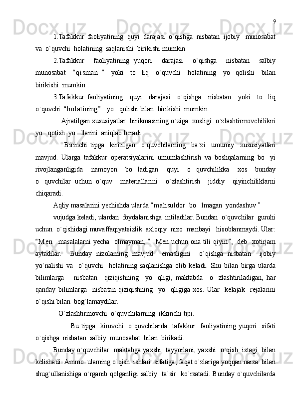 9
1.Tafakkur  faoliyatining  quyi  darajasi  o`qishga  nisbatan  ijobiy   munosabat
va  o`quvchi  holatining  saqlanishi  birikishi mumkin.
2.Tafakkur     faoliyatining   yuqori     darajasi     o`qishga     nisbatan     salbiy
munosabat     q i sman     yoki     to liq     o`quvchi     holatining     yo qolishi     bilan 	 
birikishi  mumkin .
3.Tafakkur   faoliyatining     quyi     darajasi     o`qishga     nisbatan     yoki     to liq	

o`quvchi   h o l atining   yo qolishi bilan  birikishi  mumkin. 	
 	
     Ajratilgan xususiyatlar  birikmasining o`ziga  xosligi  o`zlashtirmovchilikni
yo qotish  yo llarini  aniqlab beradi.	
 
        Birinchi   tipga     kiritilgan     o`quvchilarning     ba`zi     umumiy     xususiyatlari
mavjud.   Ularga   tafakkur   operatsiyalarini   umumlashtirish   va   boshqalarning   bo yi	

rivojlanganligida     namoyon     bo ladigan     quyi     o quvchilikka     xos     bunday	
 
o quvchilar   uchun   o`quv     materiallarini     o`zlashtirish     jiddiy     qiyinchiliklarni	

chiqaradi.  
Aqliy masalarini yechishda ularda  m a h suldor  bo lmagan  yondashuv 	
 	
vujudga keladi, ulardan  foydalanishga  intiladilar. Bundan  o`quvchilar  guruhi
uchun  o`qishidagi muvaffaqiyatsizlik  axloqiy  nizo  manbayi   hisoblanmaydi. Ular:
M e n    masalalarni  yecha   olmayman,   Men  uchun ona tili  qiyin ,  deb   xotirjam	
  
aytadilar.     Bunday   nizolarning   mavjud     emasligini     o`qishga   nisbatan     ijobiy
yo`nalishi   va     o`quvchi     holatining   saqlanishga   olib   keladi.   Shu   bilan   birga   ularda
bilimlarga       nisbatan     qiziqishning     yo qligi,   maktabda     o zlashtiriladigan,   har	
 
qanday   bilimlarga     nisbatan   qiziqishning     yo qligiga   xos.   Ular     kelajak     rejalarini	

o`qishi bilan  bog`lamaydilar.
   O`zlashtirmovchi  o`quvchilarning  ikkinchi tipi.
  Bu  tipga    kiruvchi    o`quvchilarda    tafakkur    faoliyatining yuqori     sifati
o`qishga  nisbatan  salbiy  munosabat  bilan  birikadi.
Bunday o`quvchilar   maktabga yaxshi   tayyorlani, yaxshi   o`qish   istagi   bilan
kelishadi. Ammo  ularning o`qish  ishlari  sifatiga, faqat o`zlariga yoqqan narsa  bilan
shug`ullanishiga o`rganib qolganligi salbiy   ta`sir   ko`rsatadi. Bunday o`quvchilarda 