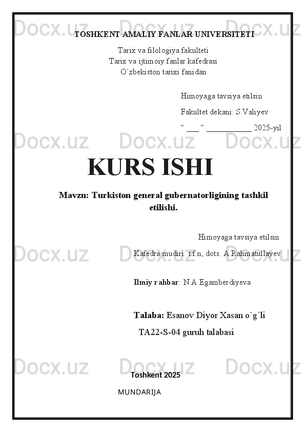 TOSHKENT AMALIY FANLAR UNIVERSITETI
Tarix va filologiya fakulteti
Tarix va ijtimoiy fanlar kafedrasi
O`zbekiston tarixi fanidan
                                                
                                                                   Himoyaga tavsiya etilsin
                                                                   Fakultet dekani: S.Valiyev
                                                                   “ ___ “ ___________ 2025-yil
    
       KURS ISHI
Mavzu: Turkiston general gubernatorligining tashkil
etilishi.
                                                  
                                                                    Himoyaga tavsiya etilsin
                                            Kafedra mudiri: t.f.n, dots. A.Rahmatullayev
                                          
                                             Ilmiy rahbar : N.A.Egamberdiyeva
                                       Talaba:  Esanov Diyor Xasan o`g`li
                                         TA22-S-04 guruh talabasi
                        
                                                Toshkent 2025
                                        MUN DA RIJ A