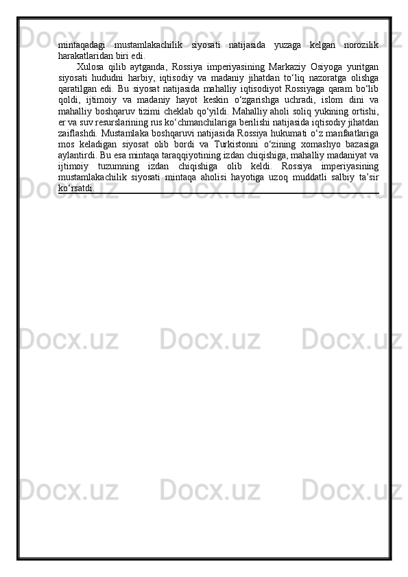 mintaqadagi   mustamlakachilik   siyosati   natijasida   yuzaga   kelgan   norozilik
harakatlaridan biri edi.
        Xulosa   qilib   aytganda,   Rossiya   imperiyasining   Markaziy   Osiyoga   yuritgan
siyosati   hududni   harbiy,   iqtisodiy   va   madaniy   jihatdan   to‘liq   nazoratga   olishga
qaratilgan   edi.   Bu   siyosat   natijasida   mahalliy   iqtisodiyot   Rossiyaga   qaram   bo‘lib
qoldi,   ijtimoiy   va   madaniy   hayot   keskin   o‘zgarishga   uchradi,   islom   dini   va
mahalliy boshqaruv tizimi cheklab qo‘yildi. Mahalliy aholi soliq yukining ortishi,
er va suv resurslarining rus ko‘chmanchilariga berilishi natijasida iqtisodiy jihatdan
zaiflashdi. Mustamlaka boshqaruvi natijasida Rossiya hukumati o‘z manfaatlariga
mos   keladigan   siyosat   olib   bordi   va   Turkistonni   o‘zining   xomashyo   bazasiga
aylantirdi. Bu esa mintaqa taraqqiyotining izdan chiqishiga, mahalliy madaniyat va
ijtimoiy   tuzumning   izdan   chiqishiga   olib   keldi.   Rossiya   imperiyasining
mustamlakachilik   siyosati   mintaqa   aholisi   hayotiga   uzoq   muddatli   salbiy   ta’sir
ko‘rsatdi. 