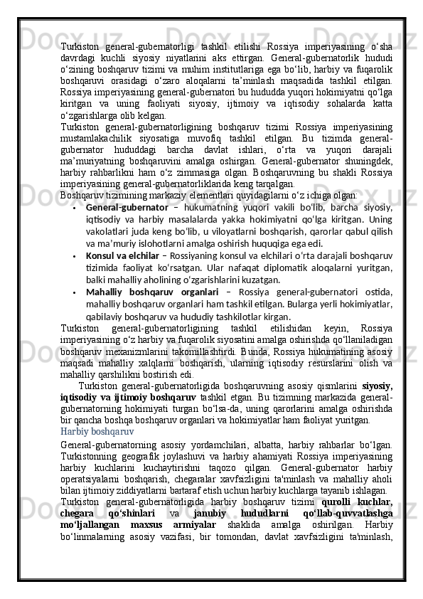 Turkiston   general-gubernatorligi   tashkil   etilishi   Rossiya   imperiyasining   o‘sha
davrdagi   kuchli   siyosiy   niyatlarini   aks   ettirgan.   General-gubernatorlik   hududi
o‘zining  boshqaruv  tizimi   va  muhim   institutlariga  ega  bo‘lib,  harbiy va  fuqarolik
boshqaruvi   orasidagi   o‘zaro   aloqalarni   ta’minlash   maqsadida   tashkil   etilgan.
Rossiya imperiyasining general-gubernatori bu hududda yuqori hokimiyatni qo‘lga
kiritgan   va   uning   faoliyati   siyosiy,   ijtimoiy   va   iqtisodiy   sohalarda   katta
o‘zgarishlarga olib kelgan.
Turkiston   general-gubernatorligining   boshqaruv   tizimi   Rossiya   imperiyasining
mustamlakachilik   siyosatiga   muvofiq   tashkil   etilgan.   Bu   tizimda   general-
gubernator   hududdagi   barcha   davlat   ishlari,   o‘rta   va   yuqori   darajali
ma’muriyatning   boshqaruvini   amalga   oshirgan.   General-gubernator   shuningdek,
harbiy   rahbarlikni   ham   o‘z   zimmasiga   olgan.   Boshqaruvning   bu   shakli   Rossiya
imperiyasining general-gubernatorliklarida keng tarqalgan.
Boshqaruv tizimining markaziy elementlari quyidagilarni o‘z ichiga olgan:
 General-gubernator   –   hukumatning   yuqori   vakili   bo‘lib,   barcha   siyosiy,
iqtisodiy   va   harbiy   masalalarda   yakka   hokimiyatni   qo‘lga   kiritgan.   Uning
vakolatlari juda keng  bo‘lib, u  viloyatlarni boshqarish, qarorlar  qabul qilish
va ma’muriy islohotlarni amalga oshirish huquqiga ega edi.
 Konsul va elchilar  – Rossiyaning konsul va elchilari o‘rta darajali boshqaruv
tizimida   faoliyat   ko‘rsatgan.   Ular   nafaqat   diplomatik   aloqalarni   yuritgan,
balki mahalliy aholining o‘zgarishlarini kuzatgan.
 Mahalliy   boshqaruv   organlari   –   Rossiya   general-gubernatori   ostida,
mahalliy boshqaruv organlari ham tashkil etilgan. Bularga yerli hokimiyatlar,
qabilaviy boshqaruv va hududiy tashkilotlar kirgan.
Turkiston   general-gubernatorligining   tashkil   etilishidan   keyin,   Rossiya
imperiyasining o‘z harbiy va fuqarolik siyosatini amalga oshirishda qo‘llaniladigan
boshqaruv   mexanizmlarini   takomillashtirdi.   Bunda,   Rossiya   hukumatining   asosiy
maqsadi   mahalliy   xalqlarni   boshqarish,   ularning   iqtisodiy   resurslarini   olish   va
mahalliy qarshilikni bostirish edi.
        Turkiston   general-gubernatorligida   boshqaruvning   asosiy   qismlarini   siyosiy,
iqtisodiy   va   ijtimoiy   boshqaruv   tashkil   etgan.   Bu   tizimning   markazida   general-
gubernatorning   hokimiyati   turgan   bo‘lsa-da,   uning   qarorlarini   amalga   oshirishda
bir qancha boshqa boshqaruv organlari va hokimiyatlar ham faoliyat yuritgan.
Harbiy boshqaruv
General-gubernatorning   asosiy   yordamchilari,   albatta,   harbiy   rahbarlar   bo‘lgan.
Turkistonning   geografik   joylashuvi   va   harbiy   ahamiyati   Rossiya   imperiyasining
harbiy   kuchlarini   kuchaytirishni   taqozo   qilgan.   General-gubernator   harbiy
operatsiyalarni   boshqarish,   chegaralar   xavfsizligini   ta'minlash   va   mahalliy   aholi
bilan ijtimoiy ziddiyatlarni bartaraf etish uchun harbiy kuchlarga tayanib ishlagan.
Turkiston   general-gubernatorligida   harbiy   boshqaruv   tizimi   qurolli   kuchlar,
chegara   qo‘shinlari   va   janubiy   hududlarni   qo‘llab-quvvatlashga
mo‘ljallangan   maxsus   armiyalar   shaklida   amalga   oshirilgan.   Harbiy
bo‘linmalarning   asosiy   vazifasi,   bir   tomondan,   davlat   xavfsizligini   ta'minlash, 
