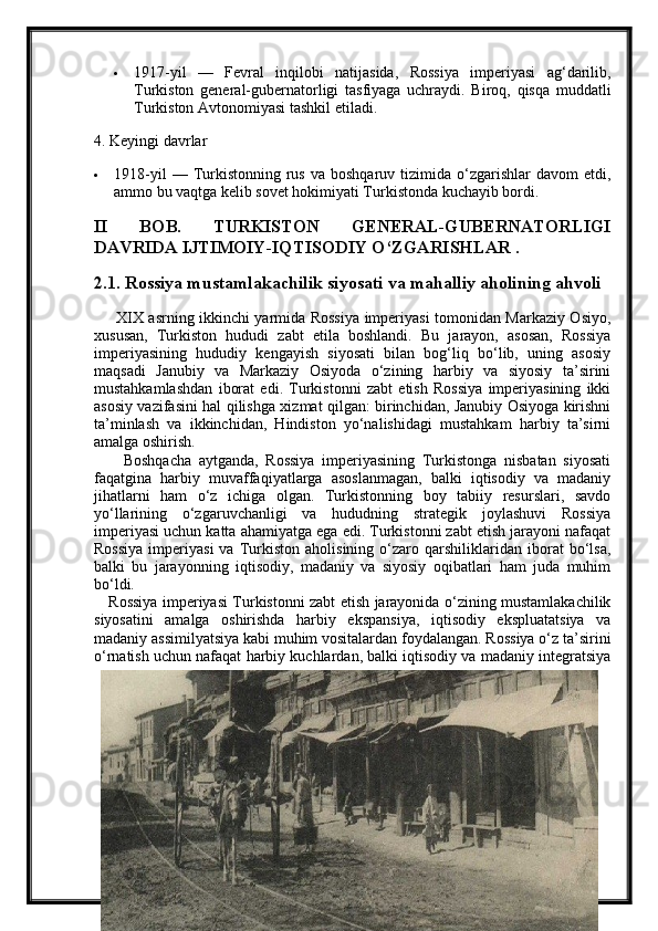  1917-yil   —   Fevral   inqilobi   natijasida,   Rossiya   imperiyasi   ag‘darilib,
Turkiston   general-gubernatorligi   tasfiyaga   uchraydi.   Biroq,   qisqa   muddatli
Turkiston Avtonomiyasi  tashkil etiladi.
4. Keyingi davrlar
 1918-yil   —  Turkistonning  rus  va  boshqaruv   tizimida   o‘zgarishlar  davom  etdi,
ammo bu vaqtga kelib sovet hokimiyati Turkistonda kuchayib bordi.
II   BOB.   TURKISTON   GENERAL-GUBERNATORLIGI
DAVRIDA IJTIMOIY-IQTISODIY O‘ZGARISHLAR .
2.1. Rossiya mustamlakachilik siyosati va mahalliy aholining ahvoli
        XIX asrning ikkinchi yarmida Rossiya imperiyasi tomonidan Markaziy Osiyo,
xususan,   Turkiston   hududi   zabt   etila   boshlandi.   Bu   jarayon,   asosan,   Rossiya
imperiyasining   hududiy   kengayish   siyosati   bilan   bog‘liq   bo‘lib,   uning   asosiy
maqsadi   Janubiy   va   Markaziy   Osiyoda   o‘zining   harbiy   va   siyosiy   ta’sirini
mustahkamlashdan   iborat   edi.   Turkistonni   zabt   etish   Rossiya   imperiyasining   ikki
asosiy vazifasini hal qilishga xizmat qilgan: birinchidan, Janubiy Osiyoga kirishni
ta’minlash   va   ikkinchidan,   Hindiston   yo‘nalishidagi   mustahkam   harbiy   ta’sirni
amalga oshirish.
        Boshqacha   aytganda,   Rossiya   imperiyasining   Turkistonga   nisbatan   siyosati
faqatgina   harbiy   muvaffaqiyatlarga   asoslanmagan,   balki   iqtisodiy   va   madaniy
jihatlarni   ham   o‘z   ichiga   olgan.   Turkistonning   boy   tabiiy   resurslari,   savdo
yo‘llarining   o‘zgaruvchanligi   va   hududning   strategik   joylashuvi   Rossiya
imperiyasi uchun katta ahamiyatga ega edi. Turkistonni zabt etish jarayoni nafaqat
Rossiya   imperiyasi   va   Turkiston   aholisining   o‘zaro   qarshiliklaridan   iborat   bo‘lsa,
balki   bu   jarayonning   iqtisodiy,   madaniy   va   siyosiy   oqibatlari   ham   juda   muhim
bo‘ldi.
     Rossiya imperiyasi Turkistonni zabt etish jarayonida o‘zining mustamlakachilik
siyosatini   amalga   oshirishda   harbiy   ekspansiya,   iqtisodiy   ekspluatatsiya   va
madaniy assimilyatsiya kabi muhim vositalardan foydalangan. Rossiya o‘z ta’sirini
o‘rnatish uchun nafaqat harbiy kuchlardan, balki iqtisodiy va madaniy integratsiya 
