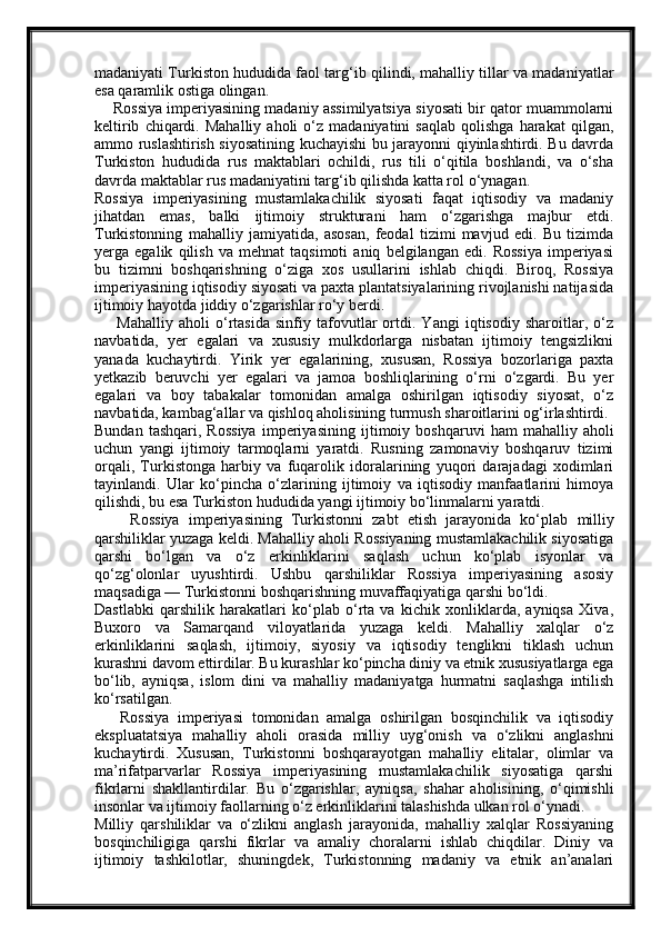 madaniyati Turkiston hududida faol targ‘ib qilindi, mahalliy tillar va madaniyatlar
esa qaramlik ostiga olingan.
     Rossiya imperiyasining madaniy assimilyatsiya siyosati bir qator muammolarni
keltirib   chiqardi.   Mahalliy   aholi   o‘z   madaniyatini   saqlab   qolishga   harakat   qilgan,
ammo ruslashtirish siyosatining kuchayishi bu jarayonni qiyinlashtirdi. Bu davrda
Turkiston   hududida   rus   maktablari   ochildi,   rus   tili   o‘qitila   boshlandi,   va   o‘sha
davrda maktablar rus madaniyatini targ‘ib qilishda katta rol o‘ynagan.
Rossiya   imperiyasining   mustamlakachilik   siyosati   faqat   iqtisodiy   va   madaniy
jihatdan   emas,   balki   ijtimoiy   struktura ni   ham   o‘zgarishga   majbur   etdi.
Turkistonning   mahalliy   jamiyatida,   asosan,   feodal   tizimi   mavjud   edi.   Bu   tizimda
yerga   egalik   qilish   va   mehnat   taqsimoti   aniq   belgilangan   edi.   Rossiya   imperiyasi
bu   tizimni   boshqarishning   o‘ziga   xos   usullarini   ishlab   chiqdi.   Biroq,   Rossiya
imperiyasining iqtisodiy siyosati va paxta plantatsiyalarining rivojlanishi natijasida
ijtimoiy hayotda jiddiy o‘zgarishlar ro‘y berdi.
        Mahalliy   aholi   o‘rtasida   sinfiy   tafovutlar   ortdi.   Yangi   iqtisodiy   sharoitlar,   o‘z
navbatida,   yer   egalari   va   xususiy   mulkdorlarga   nisbatan   ijtimoiy   tengsizlikni
yanada   kuchaytirdi.   Yirik   yer   egalarining,   xususan,   Rossiya   bozorlariga   paxta
yetkazib   beruvchi   yer   egalari   va   jamoa   boshliqlarining   o‘rni   o‘zgardi.   Bu   yer
egalari   va   boy   tabakalar   tomonidan   amalga   oshirilgan   iqtisodiy   siyosat,   o‘z
navbatida, kambag‘allar va qishloq aholisining turmush sharoitlarini og‘irlashtirdi.
Bundan   tashqari,   Rossiya   imperiyasining   ijtimoiy   boshqaruvi   ham   mahalliy  aholi
uchun   yangi   ijtimoiy   tarmoqlarni   yaratdi.   Rusning   zamonaviy   boshqaruv   tizimi
orqali,   Turkistonga   harbiy   va   fuqarolik   idoralarining   yuqori   darajadagi   xodimlari
tayinlandi.   Ular   ko‘pincha   o‘zlarining   ijtimoiy   va   iqtisodiy   manfaatlarini   himoya
qilishdi, bu esa Turkiston hududida yangi ijtimoiy bo‘linmalarni yaratdi.
        Rossiya   imperiyasining   Turkistonni   zabt   etish   jarayonida   ko‘plab   milliy
qarshiliklar  yuzaga keldi. Mahalliy aholi Rossiyaning mustamlakachilik siyosatiga
qarshi   bo‘lgan   va   o‘z   erkinliklarini   saqlash   uchun   ko‘plab   isyonlar   va
qo‘zg‘olonlar   uyushtirdi.   Ushbu   qarshiliklar   Rossiya   imperiyasining   asosiy
maqsadiga — Turkistonni boshqarishning muvaffaqiyatiga qarshi bo‘ldi.
Dastlabki   qarshilik   harakatlari   ko‘plab   o‘rta   va   kichik   xonliklarda,   ayniqsa   Xiva,
Buxoro   va   Samarqand   viloyatlarida   yuzaga   keldi.   Mahalliy   xalqlar   o‘z
erkinliklarini   saqlash,   ijtimoiy,   siyosiy   va   iqtisodiy   tenglikni   tiklash   uchun
kurashni davom ettirdilar. Bu kurashlar ko‘pincha diniy va etnik xususiyatlarga ega
bo‘lib,   ayniqsa,   islom   dini   va   mahalliy   madaniyatga   hurmatni   saqlashga   intilish
ko‘rsatilgan.
      Rossiya   imperiyasi   tomonidan   amalga   oshirilgan   bosqinchilik   va   iqtisodiy
ekspluatatsiya   mahalliy   aholi   orasida   milliy   uyg‘onish   va   o‘zlikni   anglash ni
kuchaytirdi.   Xususan,   Turkistonni   boshqarayotgan   mahalliy   elitalar,   olimlar   va
ma’rifatparvarlar   Rossiya   imperiyasining   mustamlakachilik   siyosatiga   qarshi
fikrlarni   shakllantirdilar.   Bu   o‘zgarishlar,   ayniqsa,   shahar   aholisining,   o‘qimishli
insonlar va ijtimoiy faollarning o‘z erkinliklarini talashishda ulkan rol o‘ynadi.
Milliy   qarshiliklar   va   o‘zlikni   anglash   jarayonida,   mahalliy   xalqlar   Rossiyaning
bosqinchiligiga   qarshi   fikrlar   va   amaliy   choralarni   ishlab   chiqdilar.   Diniy   va
ijtimoiy   tashkilotlar,   shuningdek,   Turkistonning   madaniy   va   etnik   an’analari 