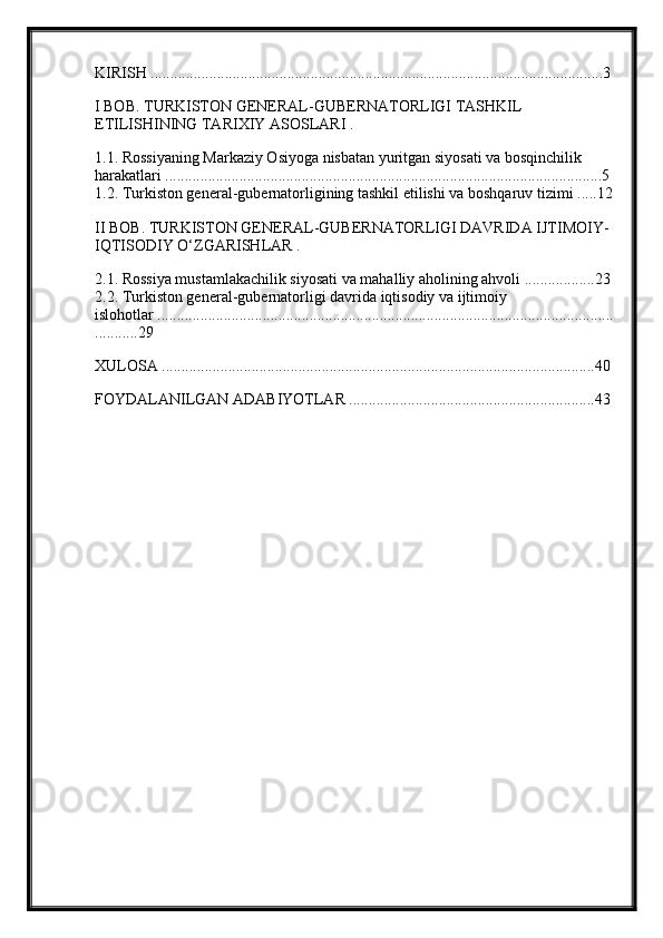 KIRISH  ....................................................................................................................3
I BOB. TURKISTON GENERAL-GUBERNATORLIGI TASHKIL 
ETILISHINING TARIXIY ASOSLARI .
1.1. Rossiyaning Markaziy Osiyoga nisbatan yuritgan siyosati va bosqinchilik 
harakatlari ................................................................................................................5
1.2. Turkiston general-gubernatorligining tashkil etilishi va boshqaruv tizimi .....12
II BOB. TURKISTON GENERAL-GUBERNATORLIGI DAVRIDA IJTIMOIY-
IQTISODIY O‘ZGARISHLAR .
2.1. Rossiya mustamlakachilik siyosati va mahalliy aholining ahvoli ..................23
2.2. Turkiston general-gubernatorligi davrida iqtisodiy va ijtimoiy 
islohotlar .....................................................................................................................
...........29
XULOSA ...............................................................................................................40
FOYDALANILGAN ADABIYOTLAR ...............................................................43 