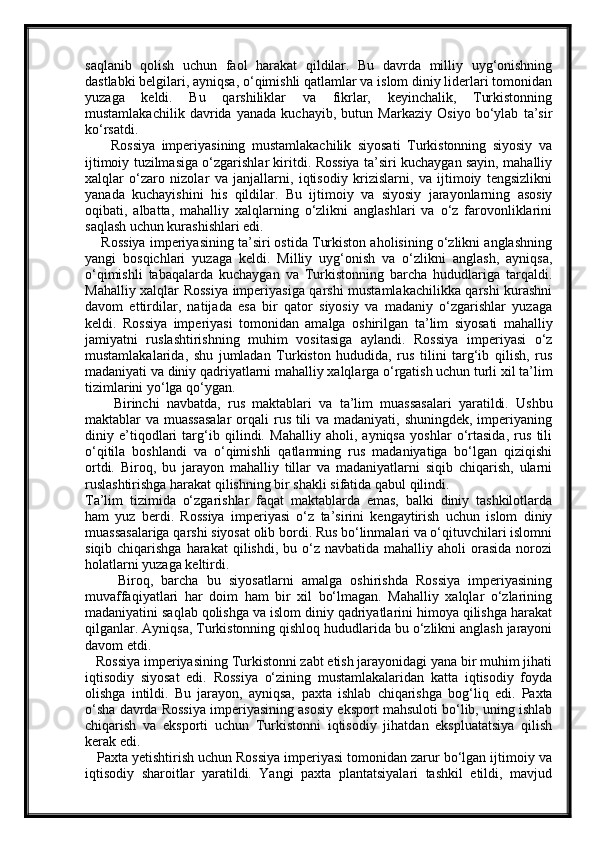 saqlanib   qolish   uchun   faol   harakat   qildilar.   Bu   davrda   milliy   uyg‘onishning
dastlabki belgilari, ayniqsa, o‘qimishli qatlamlar va islom diniy liderlari tomonidan
yuzaga   keldi.   Bu   qarshiliklar   va   fikrlar,   keyinchalik,   Turkistonning
mustamlakachilik   davrida   yanada   kuchayib,   butun   Markaziy   Osiyo   bo‘ylab   ta’sir
ko‘rsatdi.
        Rossiya   imperiyasining   mustamlakachilik   siyosati   Turkistonning   siyosiy   va
ijtimoiy tuzilmasiga o‘zgarishlar kiritdi. Rossiya ta’siri kuchaygan sayin, mahalliy
xalqlar   o‘zaro   nizolar   va   janjallarni,   iqtisodiy   krizislarni,   va   ijtimoiy   tengsizlikni
yanada   kuchayishini   his   qildilar.   Bu   ijtimoiy   va   siyosiy   jarayonlarning   asosiy
oqibati,   albatta,   mahalliy   xalqlarning   o‘zlikni   anglashlari   va   o‘z   farovonliklarini
saqlash uchun kurashishlari edi.
     Rossiya imperiyasining ta’siri ostida Turkiston aholisining o‘zlikni anglashning
yangi   bosqichlari   yuzaga   keldi.   Milliy   uyg‘onish   va   o‘zlikni   anglash,   ayniqsa,
o‘qimishli   tabaqalarda   kuchaygan   va   Turkistonning   barcha   hududlariga   tarqaldi.
Mahalliy xalqlar Rossiya imperiyasiga qarshi mustamlakachilikka qarshi kurashni
davom   ettirdilar,   natijada   esa   bir   qator   siyosiy   va   madaniy   o‘zgarishlar   yuzaga
keldi.   Rossiya   imperiyasi   tomonidan   amalga   oshirilgan   ta’lim   siyosati   mahalliy
jamiyatni   ruslashtirishning   muhim   vositasiga   aylandi.   Rossiya   imperiyasi   o‘z
mustamlakalarida,   shu   jumladan   Turkiston   hududida,   rus   tilini   targ‘ib   qilish,   rus
madaniyati va diniy qadriyatlarni mahalliy xalqlarga o‘rgatish uchun turli xil ta’lim
tizimlarini yo‘lga qo‘ygan.
        Birinchi   navbatda,   rus   maktablari   va   ta’lim   muassasalari   yaratildi.   Ushbu
maktablar va muassasalar  orqali  rus tili  va madaniyati, shuningdek, imperiyaning
diniy   e’tiqodlari   targ‘ib   qilindi.   Mahalliy   aholi,   ayniqsa   yoshlar   o‘rtasida,   rus   tili
o‘qitila   boshlandi   va   o‘qimishli   qatlamning   rus   madaniyatiga   bo‘lgan   qiziqishi
ortdi.   Biroq,   bu   jarayon   mahalliy   tillar   va   madaniyatlarni   siqib   chiqarish,   ularni
ruslashtirishga harakat qilishning bir shakli sifatida qabul qilindi.
Ta’lim   tizimida   o‘zgarishlar   faqat   maktablarda   emas,   balki   diniy   tashkilotlarda
ham   yuz   berdi.   Rossiya   imperiyasi   o‘z   ta’sirini   kengaytirish   uchun   islom   diniy
muassasalariga qarshi siyosat olib bordi. Rus bo‘linmalari va o‘qituvchilari islomni
siqib  chiqarishga   harakat  qilishdi,  bu o‘z navbatida  mahalliy  aholi  orasida  norozi
holatlarni yuzaga keltirdi.
        Biroq,   barcha   bu   siyosatlarni   amalga   oshirishda   Rossiya   imperiyasining
muvaffaqiyatlari   har   doim   ham   bir   xil   bo‘lmagan.   Mahalliy   xalqlar   o‘zlarining
madaniyatini saqlab qolishga va islom diniy qadriyatlarini himoya qilishga harakat
qilganlar. Ayniqsa, Turkistonning qishloq hududlarida bu o‘zlikni anglash jarayoni
davom etdi.
   Rossiya imperiyasining Turkistonni zabt etish jarayonidagi yana bir muhim jihati
iqtisodiy   siyosat   edi.   Rossiya   o‘zining   mustamlakalaridan   katta   iqtisodiy   foyda
olishga   intildi.   Bu   jarayon,   ayniqsa,   paxta   ishlab   chiqarish ga   bog‘liq   edi.   Paxta
o‘sha davrda Rossiya imperiyasining asosiy eksport mahsuloti bo‘lib, uning ishlab
chiqarish   va   eksporti   uchun   Turkistonni   iqtisodiy   jihatdan   ekspluatatsiya   qilish
kerak edi.
   Paxta yetishtirish uchun Rossiya imperiyasi tomonidan zarur bo‘lgan ijtimoiy va
iqtisodiy   sharoitlar   yaratildi.   Yangi   paxta   plantatsiyalari   tashkil   etildi,   mavjud 