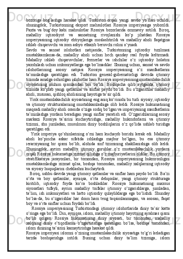 bozoriga   bog‘lashga   harakat   qildi.   Turkiston   orqali   yangi   savdo   yo‘llari   ochildi,
shuningdek,   Turkistonning   eksport   mahsulotlari   Rossiya   imperiyasiga   yuborildi.
Paxta   va   bug‘doy   kabi   mahsulotlar   Rossiya   bozorlarida   ommaviy   sotildi.   Biroq,
mahalliy   iqtisodiyot   va   sanoatning   rivojlanishi   ko‘p   jihatdan   Rossiya
imperiyasining   iqtisodiy   ehtiyojlariga   moslashtirildi   va   mahalliy   aholi   faqatgina
ishlab chiqaruvchi va xom ashyo etkazib beruvchi rolini o‘ynadi.
Savdo   va   sanoat   islohotlari   natijasida,   Turkistonning   iqtisodiy   tuzilmasi
mustahkamlansa-da,   mahalliy   aholi   uchun   hech   qanday   real   foyda   keltirmadi.
Mahalliy   ishlab   chiqaruvchilar,   fermerlar   va   ishchilar   o‘z   iqtisodiy   holatini
yaxshilash uchun imkoniyatlarga ega bo‘lmadilar. Shuning uchun, sanoat va savdo
islohotlarining   asosiy   natijasi   Rossiya   imperiyasining   o‘z   manfaatlarini
ta’minlashga   qaratilgan   edi.   Turkiston   general-gubernatorligi   davrida   ijtimoiy
tizimda amalga oshirilgan islohotlar ham Rossiya imperiyasining mustamlakachilik
siyosatining   muhim   qismlaridan   biri   bo‘ldi.   Boshqacha   qilib   aytganda,   ijtimoiy
tizimda ko‘plab yangi qatlamlar va sinflar paydo bo‘ldi. Bu o‘zgarishlar mahalliy
aholi, xususan, qishloq aholisining hayotiga ta’sir qildi.
   Yirik mustamlakachilik siyosatining eng aniq ko‘rinishi bu turli siyosiy, iqtisodiy
va   ijtimoiy   strukturalarning   mustahkamlashiga   olib   keldi.   Rossiya   hukumatining
maqsadi mahalliy aholi orasida o‘ziga sodiq bo‘lgan va imperiyaning manfaatlarini
ta’minlashga yordam beradigan yangi sinflar yaratish edi. O‘zgarishlarning asosiy
markazi   Rossiya   ta’sirini   kuchaytirishga,   mahalliy   hukmdorlarni   va   ijtimoiy
tizimni,   shu   jumladan,   musulmon   diniy   boshliqlarini   o‘z   qo‘lida   ushlab   turishga
qaratilgan edi.
     Yirik imperiya qo‘shinlarining o‘rni  ham  kuchayib borishi  kerak edi. Mahalliy
aholi   ko‘pincha   askar   sifatida   ishlashga   majbur   bo‘lgan,   bu   esa   ijtimoiy
ierarxiyaning   bir   qismi   bo‘lib,   alohida   sinf   tizimining   shakllanishiga   olib   keldi.
Shuningdek,   ayrim   mahalliy   ijtimoiy   guruhlar   o‘z   mustamlakachilik   yordami
orqali Rossiya hukumatiga xizmat qilishga o‘z majburiyatlarini oldilar. Bu ijtimoiy
stratifikatsiya   jarayonlari,   bir   tomondan,   Rossiya   imperiyasining   hukmronligini
mustahkamlashga   xizmat   qilsa,   boshqa   tomondan,   mahalliy   xalqlarning   iqtisodiy
va siyosiy huquqlarini cheklashni kuchaytirdi.
    Biroq, ushbu davrda yangi ijtimoiy qatlamlar va sinflar ham paydo bo‘ldi. Ba’zi
o‘rta   va   boy   qatlamlar,   ayniqsa,   o‘rta   dehqonlar,   yangi   ijtimoiy   strukturaga
kiritilib,   iqtisodiy   foyda   ko‘ra   boshladilar.   Rossiya   hukumatining   maxsus
siyosatlari   tufayli,   ayrim   mahalliy   toifalar   ijtimoiy   o‘zgarishlarga,   jumladan,
ta’lim,   ish   imkoniyatlari   va   hatto   iqtisodiy   qulayliklarga   ega   bo‘lishdi.   Shunday
bo‘lsa-da,   bu   o‘zgarishlar   har   doim   ham   teng   taqsimlanmagan,   va   asosan,   faqat
boy va o‘rta sinflar uchun foydali bo‘ldi.
      Rossiya   imperiyasining   Turkistondagi   ijtimoiy   islohotlarida   diniy   ta’sir   katta
o‘ringa ega bo‘ldi. Din, ayniqsa, islom, mahalliy ijtimoiy hayotning ajralmas qismi
bo‘lib   qolgan.   Rossiya   hukumatining   diniy   siyosati,   bir   tomondan,   mahalliy
xalqning   diniy   e’tiqodlarini   o‘zgartirishga   qaratilgan   bo‘lsa,   boshqa   tomondan,
islom dinining ta’sirini kamaytirishga harakat qildi.
Rossiya imperiyasi islomni o‘zining mustamlakachilik siyosatiga to‘g‘ri keladigan
tarzda   boshqarishga   intildi.   Buning   uchun   diniy   ta’lim   tizimiga,   islom 