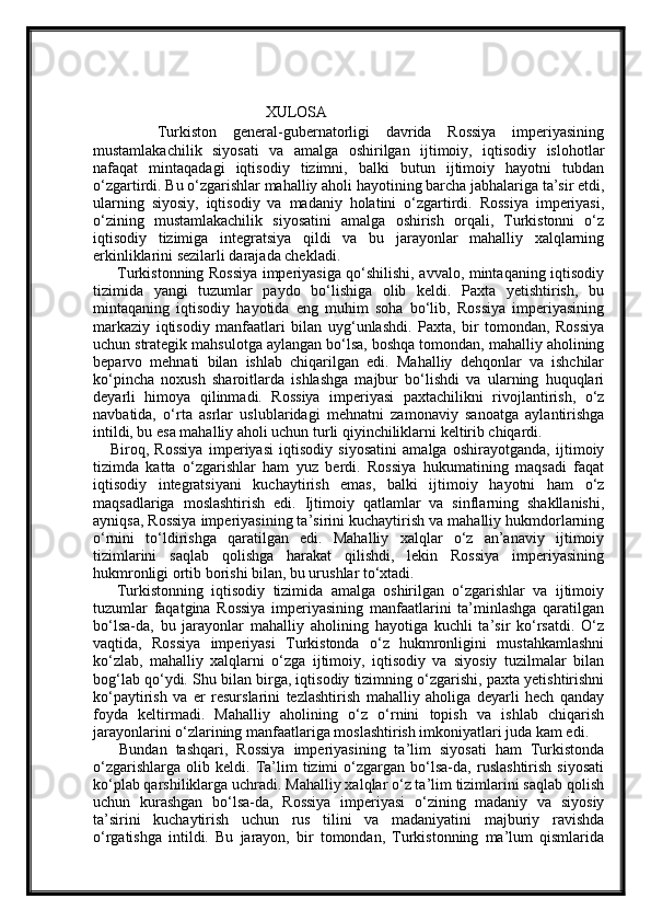 XULOSA
        Turkiston   general-gubernatorligi   davrida   Rossiya   imperiyasining
mustamlakachilik   siyosati   va   amalga   oshirilgan   ijtimoiy,   iqtisodiy   islohotlar
nafaqat   mintaqadagi   iqtisodiy   tizimni,   balki   butun   ijtimoiy   hayotni   tubdan
o‘zgartirdi. Bu o‘zgarishlar mahalliy aholi hayotining barcha jabhalariga ta’sir etdi,
ularning   siyosiy,   iqtisodiy   va   madaniy   holatini   o‘zgartirdi.   Rossiya   imperiyasi,
o‘zining   mustamlakachilik   siyosatini   amalga   oshirish   orqali,   Turkistonni   o‘z
iqtisodiy   tizimiga   integratsiya   qildi   va   bu   jarayonlar   mahalliy   xalqlarning
erkinliklarini sezilarli darajada chekladi.
         Turkistonning Rossiya imperiyasiga qo‘shilishi, avvalo, mintaqaning iqtisodiy
tizimida   yangi   tuzumlar   paydo   bo‘lishiga   olib   keldi.   Paxta   yetishtirish,   bu
mintaqaning   iqtisodiy   hayotida   eng   muhim   soha   bo‘lib,   Rossiya   imperiyasining
markaziy   iqtisodiy   manfaatlari   bilan   uyg‘unlashdi.   Paxta,   bir   tomondan,   Rossiya
uchun strategik mahsulotga aylangan bo‘lsa, boshqa tomondan, mahalliy aholining
beparvo   mehnati   bilan   ishlab   chiqarilgan   edi.   Mahalliy   dehqonlar   va   ishchilar
ko‘pincha   noxush   sharoitlarda   ishlashga   majbur   bo‘lishdi   va   ularning   huquqlari
deyarli   himoya   qilinmadi.   Rossiya   imperiyasi   paxtachilikni   rivojlantirish,   o‘z
navbatida,   o‘rta   asrlar   uslublaridagi   mehnatni   zamonaviy   sanoatga   aylantirishga
intildi, bu esa mahalliy aholi uchun turli qiyinchiliklarni keltirib chiqardi.
      Biroq,   Rossiya   imperiyasi   iqtisodiy   siyosatini   amalga   oshirayotganda,   ijtimoiy
tizimda   katta   o‘zgarishlar   ham   yuz   berdi.   Rossiya   hukumatining   maqsadi   faqat
iqtisodiy   integratsiyani   kuchaytirish   emas,   balki   ijtimoiy   hayotni   ham   o‘z
maqsadlariga   moslashtirish   edi.   Ijtimoiy   qatlamlar   va   sinflarning   shakllanishi,
ayniqsa, Rossiya imperiyasining ta’sirini kuchaytirish va mahalliy hukmdorlarning
o‘rnini   to‘ldirishga   qaratilgan   edi.   Mahalliy   xalqlar   o‘z   an’anaviy   ijtimoiy
tizimlarini   saqlab   qolishga   harakat   qilishdi,   lekin   Rossiya   imperiyasining
hukmronligi ortib borishi bilan, bu urushlar to‘xtadi.
      Turkistonning   iqtisodiy   tizimida   amalga   oshirilgan   o‘zgarishlar   va   ijtimoiy
tuzumlar   faqatgina   Rossiya   imperiyasining   manfaatlarini   ta’minlashga   qaratilgan
bo‘lsa-da,   bu   jarayonlar   mahalliy   aholining   hayotiga   kuchli   ta’sir   ko‘rsatdi.   O‘z
vaqtida,   Rossiya   imperiyasi   Turkistonda   o‘z   hukmronligini   mustahkamlashni
ko‘zlab,   mahalliy   xalqlarni   o‘zga   ijtimoiy,   iqtisodiy   va   siyosiy   tuzilmalar   bilan
bog‘lab qo‘ydi. Shu bilan birga, iqtisodiy tizimning o‘zgarishi, paxta yetishtirishni
ko‘paytirish   va   er   resurslarini   tezlashtirish   mahalliy   aholiga   deyarli   hech   qanday
foyda   keltirmadi.   Mahalliy   aholining   o‘z   o‘rnini   topish   va   ishlab   chiqarish
jarayonlarini o‘zlarining manfaatlariga moslashtirish imkoniyatlari juda kam edi.
      Bundan   tashqari,   Rossiya   imperiyasining   ta’lim   siyosati   ham   Turkistonda
o‘zgarishlarga   olib   keldi.   Ta’lim   tizimi   o‘zgargan   bo‘lsa-da,   ruslashtirish   siyosati
ko‘plab qarshiliklarga uchradi. Mahalliy xalqlar o‘z ta’lim tizimlarini saqlab qolish
uchun   kurashgan   bo‘lsa-da,   Rossiya   imperiyasi   o‘zining   madaniy   va   siyosiy
ta’sirini   kuchaytirish   uchun   rus   tilini   va   madaniyatini   majburiy   ravishda
o‘rgatishga   intildi.   Bu   jarayon,   bir   tomondan,   Turkistonning   ma’lum   qismlarida