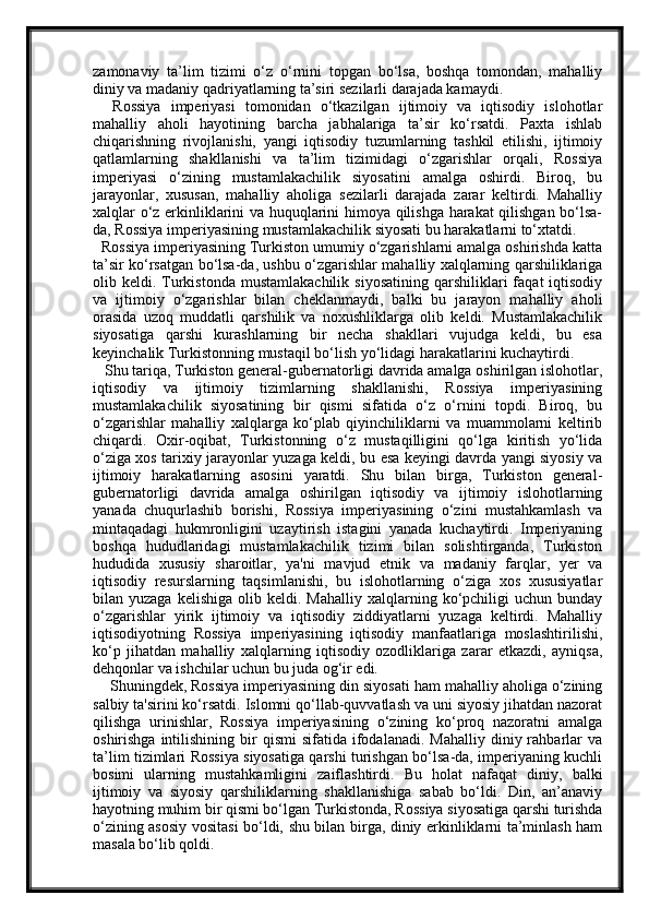 zamonaviy   ta’lim   tizimi   o‘z   o‘rnini   topgan   bo‘lsa,   boshqa   tomondan,   mahalliy
diniy va madaniy qadriyatlarning ta’siri sezilarli darajada kamaydi.
    Rossiya   imperiyasi   tomonidan   o‘tkazilgan   ijtimoiy   va   iqtisodiy   islohotlar
mahalliy   aholi   hayotining   barcha   jabhalariga   ta’sir   ko‘rsatdi.   Paxta   ishlab
chiqarishning   rivojlanishi,   yangi   iqtisodiy   tuzumlarning   tashkil   etilishi,   ijtimoiy
qatlamlarning   shakllanishi   va   ta’lim   tizimidagi   o‘zgarishlar   orqali,   Rossiya
imperiyasi   o‘zining   mustamlakachilik   siyosatini   amalga   oshirdi.   Biroq,   bu
jarayonlar,   xususan,   mahalliy   aholiga   sezilarli   darajada   zarar   keltirdi.   Mahalliy
xalqlar o‘z erkinliklarini va huquqlarini himoya qilishga harakat qilishgan bo‘lsa-
da, Rossiya imperiyasining mustamlakachilik siyosati bu harakatlarni to‘xtatdi.
  Rossiya imperiyasining Turkiston umumiy o‘zgarishlarni amalga oshirishda katta
ta’sir ko‘rsatgan bo‘lsa-da, ushbu o‘zgarishlar mahalliy xalqlarning qarshiliklariga
olib  keldi.  Turkistonda  mustamlakachilik   siyosatining   qarshiliklari  faqat  iqtisodiy
va   ijtimoiy   o‘zgarishlar   bilan   cheklanmaydi,   balki   bu   jarayon   mahalliy   aholi
orasida   uzoq   muddatli   qarshilik   va   noxushliklarga   olib   keldi.   Mustamlakachilik
siyosatiga   qarshi   kurashlarning   bir   necha   shakllari   vujudga   keldi,   bu   esa
keyinchalik Turkistonning mustaqil bo‘lish yo‘lidagi harakatlarini kuchaytirdi.
   Shu tariqa, Turkiston general-gubernatorligi davrida amalga oshirilgan islohotlar,
iqtisodiy   va   ijtimoiy   tizimlarning   shakllanishi,   Rossiya   imperiyasining
mustamlakachilik   siyosatining   bir   qismi   sifatida   o‘z   o‘rnini   topdi.   Biroq,   bu
o‘zgarishlar   mahalliy   xalqlarga   ko‘plab   qiyinchiliklarni   va   muammolarni   keltirib
chiqardi.   Oxir-oqibat,   Turkistonning   o‘z   mustaqilligini   qo‘lga   kiritish   yo‘lida
o‘ziga xos tarixiy jarayonlar yuzaga keldi, bu esa keyingi davrda yangi siyosiy va
ijtimoiy   harakatlarning   asosini   yaratdi.   Shu   bilan   birga,   Turkiston   general-
gubernatorligi   davrida   amalga   oshirilgan   iqtisodiy   va   ijtimoiy   islohotlarning
yanada   chuqurlashib   borishi,   Rossiya   imperiyasining   o‘zini   mustahkamlash   va
mintaqadagi   hukmronligini   uzaytirish   istagini   yanada   kuchaytirdi.   Imperiyaning
boshqa   hududlaridagi   mustamlakachilik   tizimi   bilan   solishtirganda,   Turkiston
hududida   xususiy   sharoitlar,   ya'ni   mavjud   etnik   va   madaniy   farqlar,   yer   va
iqtisodiy   resurslarning   taqsimlanishi,   bu   islohotlarning   o‘ziga   xos   xususiyatlar
bilan  yuzaga  kelishiga   olib  keldi.  Mahalliy  xalqlarning  ko‘pchiligi  uchun   bunday
o‘zgarishlar   yirik   ijtimoiy   va   iqtisodiy   ziddiyatlarni   yuzaga   keltirdi.   Mahalliy
iqtisodiyotning   Rossiya   imperiyasining   iqtisodiy   manfaatlariga   moslashtirilishi,
ko‘p   jihatdan   mahalliy   xalqlarning   iqtisodiy   ozodliklariga   zarar   etkazdi,   ayniqsa,
dehqonlar va ishchilar uchun bu juda og‘ir edi.
    Shuningdek, Rossiya imperiyasining din siyosati ham mahalliy aholiga o‘zining
salbiy ta'sirini ko‘rsatdi. Islomni qo‘llab-quvvatlash va uni siyosiy jihatdan nazorat
qilishga   urinishlar,   Rossiya   imperiyasining   o‘zining   ko‘proq   nazoratni   amalga
oshirishga  intilishining  bir   qismi  sifatida  ifodalanadi.  Mahalliy   diniy  rahbarlar   va
ta’lim tizimlari Rossiya siyosatiga qarshi turishgan bo‘lsa-da, imperiyaning kuchli
bosimi   ularning   mustahkamligini   zaiflashtirdi.   Bu   holat   nafaqat   diniy,   balki
ijtimoiy   va   siyosiy   qarshiliklarning   shakllanishiga   sabab   bo‘ldi.   Din,   an’anaviy
hayotning muhim bir qismi bo‘lgan Turkistonda, Rossiya siyosatiga qarshi turishda
o‘zining asosiy vositasi bo‘ldi, shu bilan birga, diniy erkinliklarni ta’minlash ham
masala bo‘lib qoldi.